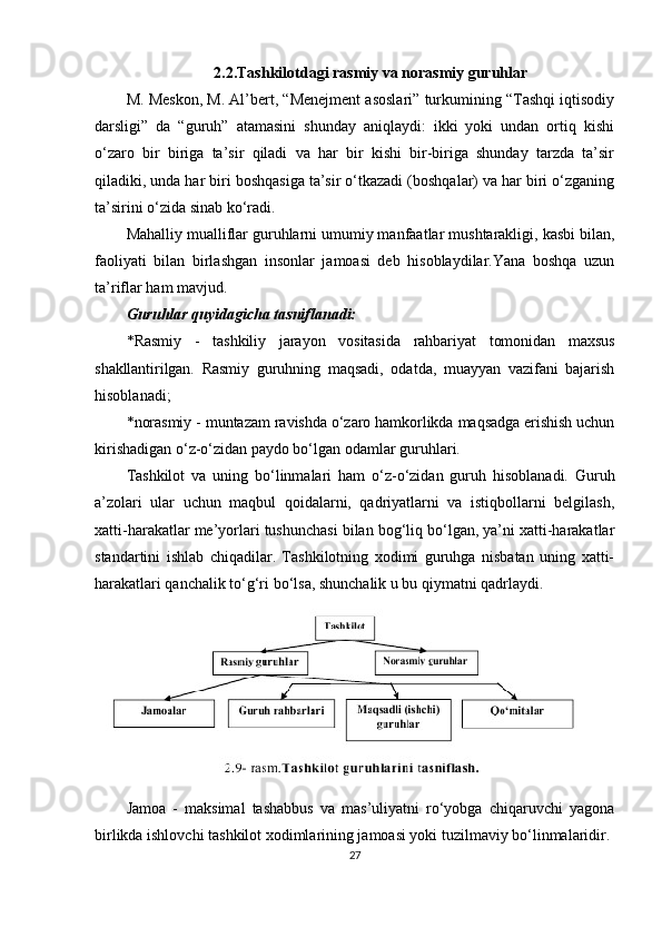 2.2.Tashkilotdagi rasmiy va norasmiy guruhlar
M. Meskon, M. Al’bert, “Menejment asoslari” turkumining “Tashqi iqtisodiy
darsligi”   da   “guruh”   atamasini   shunday   aniqlaydi:   ikki   yoki   undan   ortiq   kishi
o‘zaro   bir   biriga   ta’sir   qiladi   va   har   bir   kishi   bir-biriga   shunday   tarzda   ta’sir
qiladiki, unda har biri boshqasiga ta’sir o‘tkazadi (boshqalar) va har biri o‘zganing
ta’sirini o‘zida sinab ko‘radi.
Mahalliy mualliflar guruhlarni umumiy manfaatlar mushtarakligi, kasbi bilan,
faoliyati   bilan   birlashgan   insonlar   jamoasi   deb   hisoblaydilar.Yana   boshqa   uzun
ta’riflar ham mavjud.
Guruhlar quyidagicha tasniflanadi:
* Rasmiy   -   tashkiliy   jarayon   vositasida   rahbariyat   tomonidan   maxsus
shakllantirilgan.   Rasmiy   guruhning   maqsadi,   odatda,   muayyan   vazifani   bajarish
hisoblanadi;
* norasmiy - muntazam ravishda o‘zaro hamkorlikda maqsadga erishish uchun
kirishadigan o‘z-o‘zidan paydo bo‘lgan odamlar guruhlari.
Tashkilot   va   uning   bo‘linmalari   ham   o‘z-o‘zidan   guruh   hisoblanadi.   Guruh
a’zolari   ular   uchun   maqbul   qoidalarni,   qadriyatlarni   va   istiqbollarni   belgilash,
xatti-harakatlar me’yorlari tushunchasi bilan bog‘liq bo‘lgan, ya’ni xatti-harakatlar
standartini   ishlab   chiqadilar.   Tashkilotning   xodimi   guruhga   nisbatan   uning   xatti-
harakatlari qanchalik to‘g‘ri bo‘lsa, shunchalik u bu qiymatni qadrlaydi.
Jamoa   -   maksimal   tashabbus   va   mas’uliyatni   ro‘yobga   chiqaruvchi   yagona
birlikda ishlovchi tashkilot xodimlarining jamoasi yoki tuzilmaviy bo‘linmalaridir.
27 