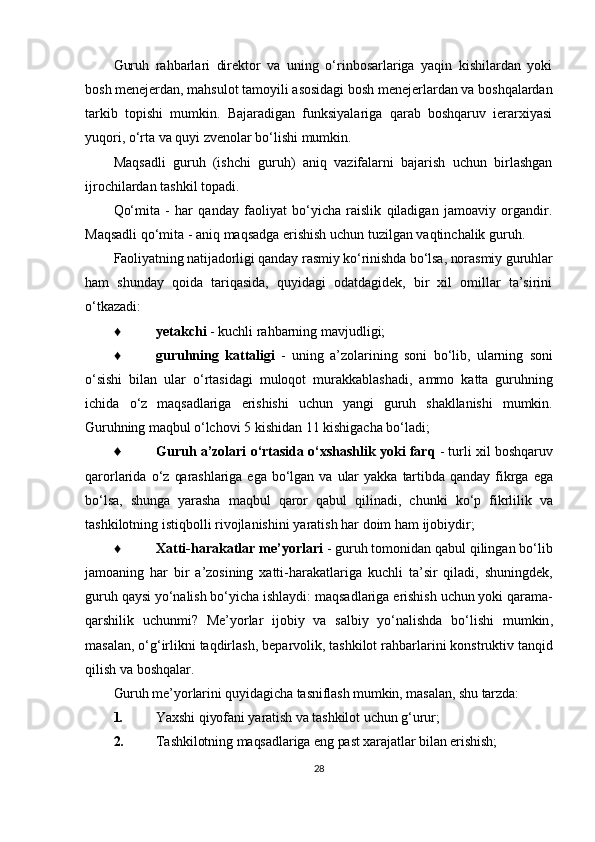 Guruh   rahbarlari   direktor   va   uning   o‘rinbosarlariga   yaqin   kishilardan   yoki
bosh menejerdan, mahsulot tamoyili asosidagi bosh menejerlardan va boshqalardan
tarkib   topishi   mumkin.   Bajaradigan   funksiyalariga   qarab   boshqaruv   ierarxiyasi
yuqori, o‘rta va quyi zvenolar bo‘lishi mumkin.
Maqsadli   guruh   (ishchi   guruh)   aniq   vazifalarni   bajarish   uchun   birlashgan
ijrochilardan tashkil topadi.
Qo‘mita   -   har   qanday   faoliyat   bo‘yicha   raislik   qiladigan   jamoaviy   organdir.
Maqsadli qo‘mita - aniq maqsadga erishish uchun tuzilgan vaqtinchalik guruh.
Faoliyatning natijadorligi qanday rasmiy ko‘rinishda bo‘lsa, norasmiy guruhlar
ham   shunday   qoida   tariqasida,   quyidagi   odatdagidek,   bir   xil   omillar   ta’sirini
o‘tkazadi:
♦ yetakchi  -  kuchli rahbarning mavjudligi;
♦ guruhning   kattaligi   -   uning   a ’ zolarining   soni   bo ‘ lib ,   ularning   soni
o ‘ sishi   bilan   ular   o ‘ rtasidagi   muloqot   murakkablashadi ,   ammo   katta   guruhning
ichida   o ‘ z   maqsadlariga   erishishi   uchun   yangi   guruh   shakllanishi   mumkin .
Guruhning maqbul  o‘lchovi  5  kishidan  11  kishigacha bo‘ladi;
♦ Guruh   a ’ zolari   o ‘ rtasida   o ‘ xshashlik   yoki   farq   -  turli   xil   boshqaruv
qarorlarida   o ‘ z   qarashlariga   ega   bo ‘ lgan   va   ular   yakka   tartibda   qanday   fikrga   ega
bo ‘ lsa ,   shunga   yarasha   maqbul   qaror   qabul   qilinadi ,   chunki   ko ‘ p   fikrlilik   va
tashkilotning   istiqbolli   rivojlanishini   yaratish   har   doim   ham   ijobiydir ;
♦ Xatti - harakatlar   me ’ yorlari   -  guruh   tomonidan   qabul   qilingan   bo ‘ lib
jamoaning   har   bir   a ’ zosining   xatti - harakatlariga   kuchli   ta ’ sir   qiladi ,   shuningdek ,
guruh   qaysi   yo ‘ nalish   bo ‘ yicha   ishlaydi :  maqsadlariga   erishish   uchun   yoki   qarama -
qarshilik   uchunmi ?   Me ’ yorlar   ijobiy   va   salbiy   yo ‘ nalishda   bo ‘ lishi   mumkin ,
masalan ,  o ‘ g ‘ irlikni   taqdirlash ,  beparvolik ,  tashkilot   rahbarlarini   konstruktiv   tanqid
qilish   va   boshqalar .
Guruh me’yorlarini quyidagicha tasniflash mumkin, masalan, shu tarzda:
1. Yaxshi qiyofani yaratish va tashkilot uchun g‘urur;
2. Tashkilotning maqsadlariga eng past xarajatlar bilan erishish;
28 