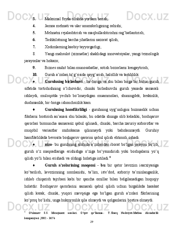 3. Maksimal foyda olishda yordam berish;
4. Jamoa mehnati va ular unumdorligining oshishi;
5. Mehnatni rejalashtirish va maqbullashtirishni rag‘batlantirish;
6. Tashkilotning barcha jihatlarini nazorat qilish;
7. Xodimlarning kasbiy tayyorgarligi;
8. Yangi mahsulot (xizmatlar) shaklidagi innovatsiyalar, yangi texnologik
jarayonlar  va hokazo;
9. Biznes muhit bilan munosabatlar, sotish bozorlarni kengaytirish;
10. Guruh a’zolari to‘g‘risida qayg‘urish, halollik va tartiblilik.
♦ Guruhning birlashuvi   - bir-biriga va shu bilan birga bir butun guruh
sifatida   tortishishning   o‘lchovidir,   chunki   birlashuvchi   guruh   yanada   samarali
ishlaydi,   muloqotda   yechib   bo‘lmaydigan   muammolari,   shuningdek,   keskinlik,
dushmanlik, bir-biriga ishonchsizlik kam.
♦ Guruhning   hamfikrliligi   -   guruhning   uyg‘unligini   buzmaslik   uchun
fikrlarni bostirish an’anasi shu bilanki, bu odatda shunga olib keladiki, boshqaruv
qarorlari   birmuncha samarasiz qabul qilinadi, chunki, barcha zaruriy axborotlar va
muqobil   variantlar   muhokama   qilinmaydi   yoki   baholanmaydi.   Guruhiy
hamfikrlilikda bevosita  boshqaruv qarorini qabul qilish ehtimoli oshadi.
♦ nizo - bu guruhning alohida a’zolaridan iborat bo‘lgan jarayon bo‘lib,
guruh   o‘z   maqsadlariga   erishishga   o‘ziga   bo‘ysundirish   yoki   boshqalarni   yo‘q
qilish yo‘li bilan erishadi va oldingi holatiga intiladi. 8
♦ Guruh   a’zolarining   maqomi   -   bu   bir   qator   lavozim   iearxiyasiga
ko‘tarilish,   lavozimning   nomlanishi,   ta’lim,   iste’dod,   axboriy   ta’minlanganlik,
ishlab   chiqarish   tajribasi   kabi   bir   qancha   omillar   bilan   belgilanadigan   huquqiy
holatdir.   Boshqaruv   qarorlarini   samarali   qabul   qilish   uchun   birgalikda   harakat
qilish   kerak,   chunki,   yuqori   mavqeiga   ega   bo‘lgan   guruh   a’zolari   fikrlarining
ko‘proq bo‘lishi, unga hukmronlik qila olmaydi va qolganlarini bostira olmaydi.
8
  G‘ulomov   S.S.   Menejment   asoslari.   O‘quv   qo‘llanma.-   T:.Sharq   Nashriyot-Matbaa   Aksiadorlik
kompaniyasi ,2002.- 365 b
29 