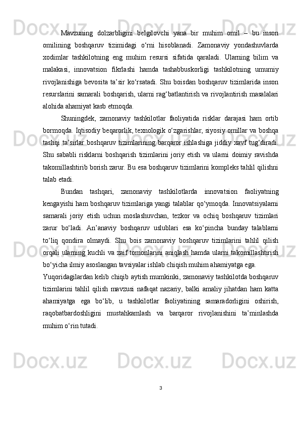 Mavzuning   dolzarbligini   belgilovchi   yana   bir   muhim   omil   –   bu   inson
omilining   boshqaruv   tizimidagi   o‘rni   hisoblanadi.   Zamonaviy   yondashuvlarda
xodimlar   tashkilotning   eng   muhim   resursi   sifatida   qaraladi.   Ularning   bilim   va
malakasi,   innovatsion   fikrlashi   hamda   tashabbuskorligi   tashkilotning   umumiy
rivojlanishiga   bevosita   ta’sir   ko‘rsatadi.   Shu   boisdan   boshqaruv   tizimlarida   inson
resurslarini samarali boshqarish, ularni rag‘batlantirish va rivojlantirish masalalari
alohida ahamiyat kasb etmoqda.
Shuningdek,   zamonaviy   tashkilotlar   faoliyatida   risklar   darajasi   ham   ortib
bormoqda. Iqtisodiy beqarorlik, texnologik o‘zgarishlar, siyosiy omillar va boshqa
tashqi   ta’sirlar   boshqaruv  tizimlarining  barqaror   ishlashiga   jiddiy   xavf   tug‘diradi.
Shu   sababli   risklarni   boshqarish   tizimlarini   joriy   etish   va   ularni   doimiy   ravishda
takomillashtirib borish zarur. Bu esa boshqaruv tizimlarini kompleks tahlil qilishni
talab etadi.
Bundan   tashqari,   zamonaviy   tashkilotlarda   innovatsion   faoliyatning
kengayishi ham boshqaruv tizimlariga yangi talablar qo‘ymoqda. Innovatsiyalarni
samarali   joriy   etish   uchun   moslashuvchan,   tezkor   va   ochiq   boshqaruv   tizimlari
zarur   bo‘ladi.   An’anaviy   boshqaruv   uslublari   esa   ko‘pincha   bunday   talablarni
to‘liq   qondira   olmaydi.   Shu   bois   zamonaviy   boshqaruv   tizimlarini   tahlil   qilish
orqali  ularning kuchli va zaif tomonlarini  aniqlash hamda ularni takomillashtirish
bo‘yicha ilmiy asoslangan tavsiyalar ishlab chiqish muhim ahamiyatga ega.
Yuqoridagilardan kelib chiqib aytish mumkinki, zamonaviy tashkilotda boshqaruv
tizimlarini   tahlil   qilish   mavzusi   nafaqat   nazariy,   balki   amaliy   jihatdan   ham   katta
ahamiyatga   ega   bo‘lib,   u   tashkilotlar   faoliyatining   samaradorligini   oshirish,
raqobatbardoshligini   mustahkamlash   va   barqaror   rivojlanishini   ta’minlashda
muhim o‘rin tutadi.
3 