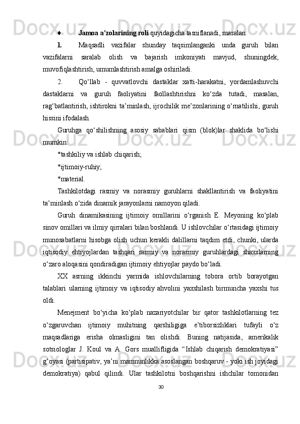 ♦ Jamoa a’zolarining roli  quyidagicha tasniflanadi, masalan:
1. Maqsadli   vazifalar   shunday   taqsimlanganki   unda   guruh   bilan
vazifalarni   saralab   olish   va   bajarish   imkoniyati   mavjud,   shuningdek,
muvofiqlashtirish, umumlashtirish amalga oshiriladi.
2. Qo‘llab   -   quvvatlovchi   dastaklar   xatti-harakatni,   yordamlashuvchi
dastaklarni   va   guruh   faoliyatini   faollashtirishni   ko‘zda   tutadi,   masalan,
rag‘batlantirish, ishtirokni ta’minlash, ijrochilik me’zonlarining o‘rnatilishi, guruh
hissini ifodalash.
Guruhga   qo‘shilishning   asosiy   sabablari   qism   (blok)lar   shaklida   bo‘lishi
mumkin:
* tashkiliy va ishlab chiqarish;
* ijtimoiy-ruhiy;
* material.
Tashkilotdagi   rasmiy   va   norasmiy   guruhlarni   shakllantirish   va   faoliyatini
ta’minlash o‘zida dinamik jarayonlarni namoyon qiladi.
Guruh   dinamikasining   ijtimoiy   omillarini   o‘rganish   E.   Meyoning   ko‘plab
sinov omillari va ilmiy qirralari bilan boshlandi. U ishlovchilar o‘rtasidagi ijtimoiy
munosabatlarni   hisobga   olish   uchun   kerakli   dalillarni   taqdim   etdi,   chunki,   ularda
iqtisodiy   ehtiyojlardan   tashqari   rasmiy   va   norasmiy   guruhlardagi   shaxslarning
o‘zaro aloqasini qondiradigan ijtimoiy ehtiyojlar paydo bo‘ladi.
XX   asrning   ikkinchi   yarmida   ishlovchilarning   tobora   ortib   borayotgan
talablari   ularning   ijtimoiy   va   iqtisodiy   ahvolini   yaxshilash   birmuncha   yaxshi   tus
oldi.
Menejment   bo‘yicha   ko‘plab   nazariyotchilar   bir   qator   tashkilotlarning   tez
o‘zgaruvchan   ijtimoiy   muhitning   qarshiligiga   e’tiborsizliklari   tufayli   o‘z
maqsadlariga   erisha   olmasligini   tan   olishdi.   Buning   natijasida,   amerikalik
sotsiologlar   J.   Koul   va   A.   Gors   muallifligida   “Ishlab   chiqarish   demokratiyasi”
g‘oyasi (partisipativ, ya’ni mamnunlikka asoslangan boshqaruv - yoki ish joyidagi
demokratiya)   qabul   qilindi.   Ular   tashkilotni   boshqarishni   ishchilar   tomonidan
30 