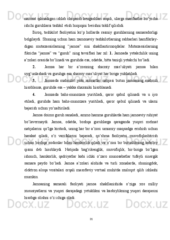 nazorat qilinadigan ishlab chiqarish kengashlari orqali, ularga manfaatlar bo‘yicha
ishchi guruhlarni tashkil etish huquqini berishni taklif qilishdi.
Biroq,   tashkilot   faoliyatini   ko‘p   hollarda   rasmiy   guruhlarning   samaradorligi
belgilaydi. Shuning uchun ham zamonaviy tashkilotlarning rahbarlari hamfikrlay-
digan   mutaxassislarning   “jamoa”   sini   shakllantirmoqdalar.   Mutaxassislarning
fikricha   “jamoa”   va  “guruh”   ning  tavsiflari   har   xil:  
1.   Jamoada   yetakchilik   uning
a’zolari orasida bo‘linadi va guruhda esa, odatda, bitta taniqli yetakchi bo‘ladi.
2. Jamoa   har   bir   a’zosining   shaxsiy   mas’uliyati   jamoa   bilan
uyg‘unlashadi va  guruhga esa shaxsiy mas’uliyat har biriga yuklatiladi.
3. Jamoada   mahsulot   yoki   xizmatlar   natijasi   butun   jamoaning   mahsuli
hisoblansa, guruhda esa – yakka shaxsniki hisoblanadi.
4. Jamoada   bahs-munozara   yuritiladi,   qaror   qabul   qilinadi   va   u   ijro
etiladi,   guruhda   ham   bahs-munozara   yuritiladi,   qaror   qabul   qilinadi   va   ularni
bajarish uchun yo‘naltiriladi.
Jamoa doimo guruh sanaladi, ammo hamma guruhlarda ham jamoaviy ruhiyat
bo‘lavermaydi.   Jamoa,   odatda,   boshqa   guruhlarga   qaraganda   yuqori   mehnat
natijalarini  qo‘lga kiritadi, uning har  bir a’zosi  umumiy maqsadga erishish  uchun
harakat   qiladi,   o‘z   vazifalarini   bajaradi,   qo‘shma   faoliyatni   muvofiqlashtirish
uchun boshqa  xodimlar  bilan hamkorlik qiladi  va o‘zini  bir  butunlikning tarkibiy
qismi   deb   hisoblaydi.   Natijada   bag‘rikenglik,   muvofiqlik,   bir-biriga   bo‘lgan
ishonch,   hamkorlik,   qadriyatlar   kabi   ichki   o‘zaro   munosabatlar   tufayli   sinergik
samara   paydo   bo‘ladi.   Jamoa   a’zolari   alohida   va   turli   xonalarda,   shuningdek,
elektron   aloqa   vositalari   orqali   masofaviy   vertual   muhitda   muloqot   qilib   ishlashi
mumkin.
Jamoaning   samarali   faoliyati   jamoa   shakllanishida   o‘ziga   xos   milliy
xususiyatlarni   va   yuqori   darajadagi   yetuklikni   va   kasbiylikning   yuqori   darajasini
hisobga olishni o‘z ichiga oladi.
31 