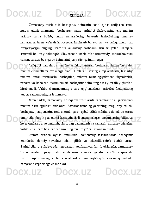 XULOSA
Zamonaviy   tashkilotda   boshqaruv   tizimlarini   tahlil   qilish   natijasida   shuni
xulosa   qilish   mumkinki,   boshqaruv   tizimi   tashkilot   faoliyatining   eng   muhim
tarkibiy   qismi   bo‘lib,   uning   samaradorligi   bevosita   tashkilotning   umumiy
natijalariga   ta’sir   ko‘rsatadi.   Raqobat   kuchayib   borayotgan   va   tashqi   muhit   tez
o‘zgarayotgan   bugungi   sharoitda   an’anaviy   boshqaruv   usullari   yetarli   darajada
samarali   bo‘lmay   qolmoqda.   Shu   sababli   tashkilotlar   zamonaviy,   moslashuvchan
va innovatsion boshqaruv tizimlarini joriy etishga intilmoqda.
Tadqiqot   natijalari   shuni   ko‘rsatdiki,   samarali   boshqaruv   tizimi   bir   qator
muhim   elementlarni   o‘z   ichiga   oladi.   Jumladan,   strategik   rejalashtirish,   tashkiliy
tuzilma,   inson   resurslarini   boshqarish,   axborot   texnologiyalaridan   foydalanish,
nazorat   va   baholash   mexanizmlari   boshqaruv   tizimining   asosiy   tarkibiy   qismlari
hisoblanadi.   Ushbu   elementlarning   o‘zaro   uyg‘unlashuvi   tashkilot   faoliyatining
yuqori samaradorligini ta’minlaydi.
Shuningdek,   zamonaviy   boshqaruv   tizimlarida   raqamlashtirish   jarayonlari
muhim   o‘rin   egallashi   aniqlandi.   Axborot   texnologiyalarining   keng   joriy   etilishi
boshqaruv   jarayonlarini   tezlashtiradi,   qaror   qabul   qilish   sifatini   oshiradi   va   inson
omili bilan bog‘liq xatolarni kamaytiradi. Bundan tashqari, xodimlarning bilim va
ko‘nikmalarini rivojlantirish, ularni rag‘batlantirish va samarali jamoaviy ishlashni
tashkil etish ham boshqaruv tizimining muhim yo‘nalishlaridan biridir.
Xulosa   sifatida   aytish   mumkinki,   zamonaviy   tashkilotlarda   boshqaruv
tizimlarini   doimiy   ravishda   tahlil   qilish   va   takomillashtirib   borish   zarur.
Tashkilotlar o‘z faoliyatida innovatsion yondashuvlardan foydalanishi, zamonaviy
texnologiyalarni   joriy   etishi   hamda   inson   resurslariga   alohida   e’tibor   qaratishi
lozim. Faqat shundagina ular raqobatbardoshligini saqlab qolishi va uzoq muddatli
barqaror rivojlanishga erisha oladi.
32 