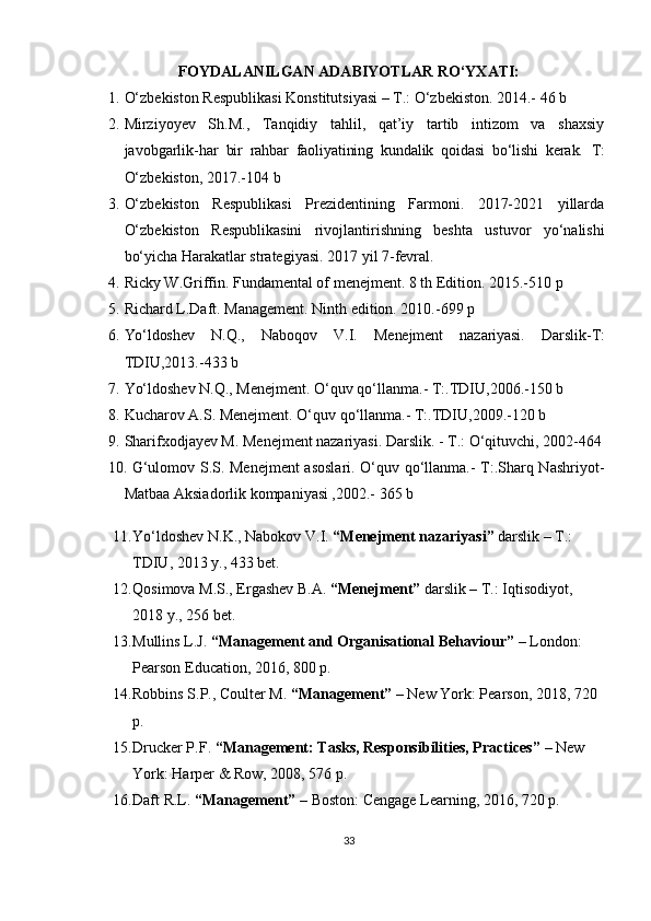 FOYDALANILGAN ADABIYOTLAR RO‘YXATI:
1. O‘zbekiston Respublikasi Konstitutsiyasi – T.: O‘zbekiston. 2014.- 46 b
2. Mirziyoyev   Sh.M.,   Tanqidiy   tahlil,   qat’iy   tartib   intizom   va   shaxsiy
javobgarlik- har   bir   rahbar   faoliyatining   kundalik   qoidasi   bo‘lishi   kerak.   T:
O‘zbekiston, 2017.-104 b
3. O‘zbekiston   Respublikasi   Prezidentining   Farmoni.   2017-2021   yillarda
O‘zbekiston   Respublikasini   rivojlantirishning   beshta   ustuvor   yo‘nalishi
bo‘yicha Harakatlar strategiyasi. 2017 yil 7-fevral.
4. Ricky W.Griffin. Fundamental of menejment. 8 th Edition. 2015.-510 p
5. Richard L.Daft. Management. Ninth edition. 2010.-699 p
6. Yo‘ldoshev   N.Q.,   Naboqov   V.I.   Menejment   nazariyasi.   Darslik- T:
TDIU,2013.-433 b
7. Yo‘ldoshev N.Q., Menejment. O‘quv qo‘llanma.- T:.TDIU,2006.-150 b 
8. Kucharov A.S. Menejment. O‘quv qo‘llanma.- T:.TDIU,2009.-120 b
9. Sharifxodjayev M. Menejment nazariyasi. Darslik. - T.: O‘qituvchi, 2002-464
10. G‘ulomov S.S. Menejment  asoslari. O‘quv qo‘llanma.- T:.Sharq Nashriyot-
Matbaa Aksiadorlik kompaniyasi ,2002.- 365 b
11. Yo‘ldoshev N.K., Nabokov V.I.  “Menejment nazariyasi”  darslik – T.: 
TDIU, 2013 y., 433 bet.
12. Qosimova M.S., Ergashev B.A.  “Menejment”  darslik – T.: Iqtisodiyot, 
2018 y., 256 bet.
13. Mullins L.J.  “Management and Organisational Behaviour”  – London: 
Pearson Education, 2016, 800 p.
14. Robbins S.P., Coulter M.  “Management”  – New York: Pearson, 2018, 720 
p.
15. Drucker P.F.  “Management: Tasks, Responsibilities, Practices”  – New 
York: Harper & Row, 2008, 576 p.
16. Daft R.L.  “Management”  – Boston: Cengage Learning, 2016, 720 p.
33 