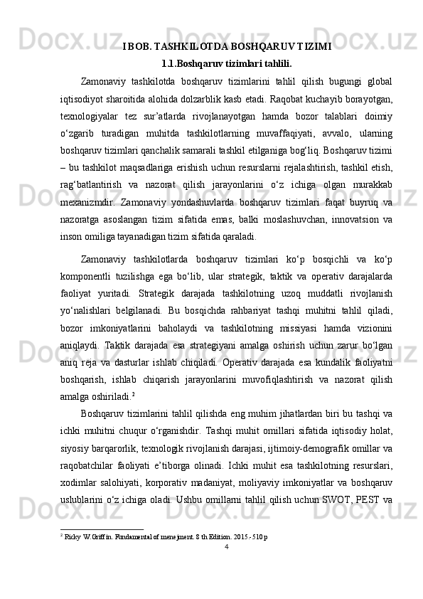 I BOB. TASHKILOTDA BOSHQARUV TIZIMI
1.1. Boshqaruv tizimlari tahlili.
Zamonaviy   tashkilotda   boshqaruv   tizimlarini   tahlil   qilish   bugungi   global
iqtisodiyot sharoitida alohida dolzarblik kasb etadi. Raqobat kuchayib borayotgan,
texnologiyalar   tez   sur’atlarda   rivojlanayotgan   hamda   bozor   talablari   doimiy
o‘zgarib   turadigan   muhitda   tashkilotlarning   muvaffaqiyati,   avvalo,   ularning
boshqaruv tizimlari qanchalik samarali tashkil etilganiga bog‘liq. Boshqaruv tizimi
– bu tashkilot  maqsadlariga erishish  uchun resurslarni  rejalashtirish,  tashkil etish,
rag‘batlantirish   va   nazorat   qilish   jarayonlarini   o‘z   ichiga   olgan   murakkab
mexanizmdir.   Zamonaviy   yondashuvlarda   boshqaruv   tizimlari   faqat   buyruq   va
nazoratga   asoslangan   tizim   sifatida   emas,   balki   moslashuvchan,   innovatsion   va
inson omiliga tayanadigan tizim sifatida qaraladi.
Zamonaviy   tashkilotlarda   boshqaruv   tizimlari   ko‘p   bosqichli   va   ko‘p
komponentli   tuzilishga   ega   bo‘lib,   ular   strategik,   taktik   va   operativ   darajalarda
faoliyat   yuritadi.   Strategik   darajada   tashkilotning   uzoq   muddatli   rivojlanish
yo‘nalishlari   belgilanadi.   Bu   bosqichda   rahbariyat   tashqi   muhitni   tahlil   qiladi,
bozor   imkoniyatlarini   baholaydi   va   tashkilotning   missiyasi   hamda   vizionini
aniqlaydi.   Taktik   darajada   esa   strategiyani   amalga   oshirish   uchun   zarur   bo‘lgan
aniq   reja   va   dasturlar   ishlab   chiqiladi.   Operativ   darajada   esa   kundalik   faoliyatni
boshqarish,   ishlab   chiqarish   jarayonlarini   muvofiqlashtirish   va   nazorat   qilish
amalga oshiriladi. 2
Boshqaruv tizimlarini tahlil qilishda eng muhim jihatlardan biri bu tashqi va
ichki   muhitni   chuqur   o‘rganishdir.   Tashqi   muhit   omillari   sifatida   iqtisodiy   holat,
siyosiy barqarorlik, texnologik rivojlanish darajasi, ijtimoiy-demografik omillar va
raqobatchilar   faoliyati   e’tiborga   olinadi.   Ichki   muhit   esa   tashkilotning   resurslari,
xodimlar   salohiyati,   korporativ   madaniyat,   moliyaviy   imkoniyatlar   va   boshqaruv
uslublarini o‘z ichiga oladi. Ushbu omillarni tahlil  qilish uchun SWOT, PEST  va
2
  Ricky W.Griffin. Fundamental of menejment. 8 th Edition. 2015.-510 p
4 