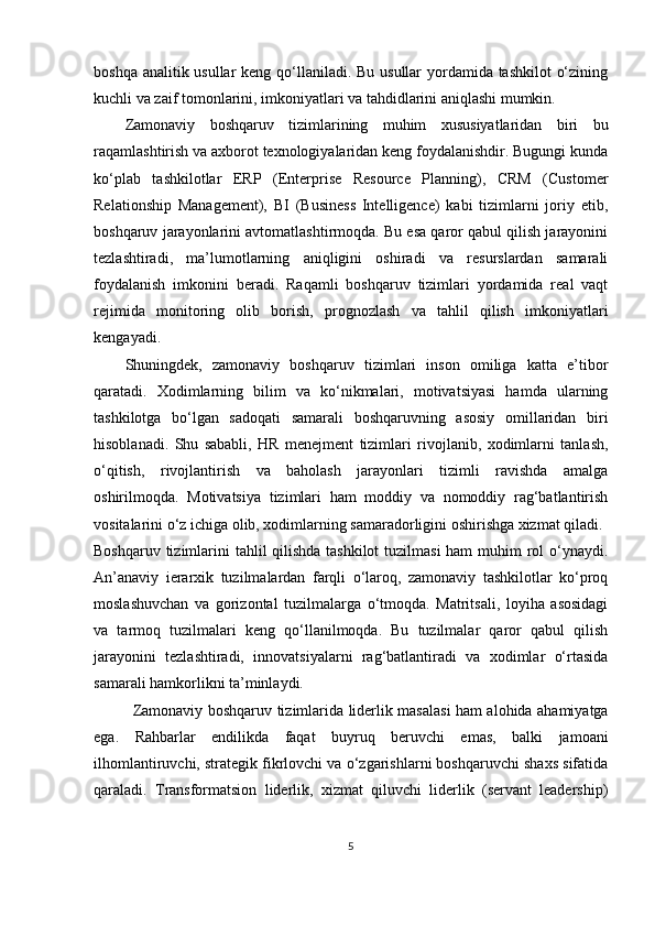 boshqa analitik usullar  keng qo‘llaniladi. Bu usullar yordamida tashkilot  o‘zining
kuchli va zaif tomonlarini, imkoniyatlari va tahdidlarini aniqlashi mumkin.
Zamonaviy   boshqaruv   tizimlarining   muhim   xususiyatlaridan   biri   bu
raqamlashtirish va axborot texnologiyalaridan keng foydalanishdir. Bugungi kunda
ko‘plab   tashkilotlar   ERP   (Enterprise   Resource   Planning),   CRM   (Customer
Relationship   Management),   BI   (Business   Intelligence)   kabi   tizimlarni   joriy   etib,
boshqaruv jarayonlarini avtomatlashtirmoqda. Bu esa qaror qabul qilish jarayonini
tezlashtiradi,   ma’lumotlarning   aniqligini   oshiradi   va   resurslardan   samarali
foydalanish   imkonini   beradi.   Raqamli   boshqaruv   tizimlari   yordamida   real   vaqt
rejimida   monitoring   olib   borish,   prognozlash   va   tahlil   qilish   imkoniyatlari
kengayadi.
Shuningdek,   zamonaviy   boshqaruv   tizimlari   inson   omiliga   katta   e’tibor
qaratadi.   Xodimlarning   bilim   va   ko‘nikmalari,   motivatsiyasi   hamda   ularning
tashkilotga   bo‘lgan   sadoqati   samarali   boshqaruvning   asosiy   omillaridan   biri
hisoblanadi.   Shu   sababli,   HR   menejment   tizimlari   rivojlanib,   xodimlarni   tanlash,
o‘qitish,   rivojlantirish   va   baholash   jarayonlari   tizimli   ravishda   amalga
oshirilmoqda.   Motivatsiya   tizimlari   ham   moddiy   va   nomoddiy   rag‘batlantirish
vositalarini o‘z ichiga olib, xodimlarning samaradorligini oshirishga xizmat qiladi.
Boshqaruv tizimlarini tahlil qilishda  tashkilot  tuzilmasi  ham muhim rol  o‘ynaydi.
An’anaviy   ierarxik   tuzilmalardan   farqli   o‘laroq,   zamonaviy   tashkilotlar   ko‘proq
moslashuvchan   va   gorizontal   tuzilmalarga   o‘tmoqda.   Matritsali,   loyiha   asosidagi
va   tarmoq   tuzilmalari   keng   qo‘llanilmoqda.   Bu   tuzilmalar   qaror   qabul   qilish
jarayonini   tezlashtiradi,   innovatsiyalarni   rag‘batlantiradi   va   xodimlar   o‘rtasida
samarali hamkorlikni ta’minlaydi.
Zamonaviy boshqaruv tizimlarida liderlik masalasi ham alohida ahamiyatga
ega.   Rahbarlar   endilikda   faqat   buyruq   beruvchi   emas,   balki   jamoani
ilhomlantiruvchi, strategik fikrlovchi va o‘zgarishlarni boshqaruvchi shaxs sifatida
qaraladi.   Transformatsion   liderlik,   xizmat   qiluvchi   liderlik   (servant   leadership)
5 