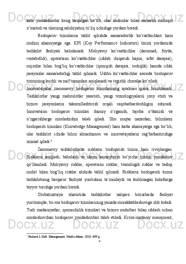 kabi   yondashuvlar   keng   tarqalgan   bo‘lib,   ular   xodimlar   bilan   samarali   muloqot
o‘rnatish va ularning salohiyatini to‘liq ochishga yordam beradi.
Boshqaruv   tizimlarini   tahlil   qilishda   samaradorlik   ko‘rsatkichlari   ham
muhim   ahamiyatga   ega.   KPI   (Key   Performance   Indicators)   tizimi   yordamida
tashkilot   faoliyati   baholanadi.   Moliyaviy   ko‘rsatkichlar   (daromad,   foyda,
rentabellik),   operatsion   ko‘rsatkichlar   (ishlab   chiqarish   hajmi,   sifat   darajasi),
mijozlar   bilan   bog‘liq   ko‘rsatkichlar   (qoniqish   darajasi,   sodiqlik)   hamda   ichki
jarayonlar   samaradorligi   tahlil   qilinadi.   Ushbu   ko‘rsatkichlar   asosida   boshqaruv
tizimining kuchli va zaif tomonlari aniqlanadi va tegishli choralar ko‘riladi.
Innovatsiyalar   zamonaviy   boshqaruv   tizimlarining   ajralmas   qismi   hisoblanadi.
Tashkilotlar   yangi   mahsulotlar   yaratish,   yangi   texnologiyalarni   joriy   etish   va
biznes   jarayonlarini   takomillashtirish   orqali   raqobatbardoshligini   oshiradi.
Innovatsion   boshqaruv   tizimlari   doimiy   o‘rganish,   tajriba   o‘tkazish   va
o‘zgarishlarga   moslashishni   talab   qiladi.   Shu   nuqtai   nazardan,   bilimlarni
boshqarish   tizimlari   (Knowledge  Management)   ham   katta   ahamiyatga   ega  bo‘lib,
ular   tashkilot   ichida   bilim   almashinuvi   va   innovatsiyalarni   rag‘batlantirishga
xizmat qiladi. 3
Zamonaviy   tashkilotlarda   risklarni   boshqarish   tizimi   ham   rivojlangan.
Risklarni   aniqlash,   baholash   va   ularni   kamaytirish   bo‘yicha   tizimli   yondashuv
qo‘llaniladi.   Moliyaviy   risklar,   operatsion   risklar,   texnologik   risklar   va   tashqi
muhit   bilan   bog‘liq   risklar   alohida   tahlil   qilinadi.   Risklarni   boshqarish   tizimi
tashkilotning   barqaror   faoliyat   yuritishini   ta’minlaydi   va   kutilmagan   holatlarga
tayyor turishga yordam beradi.
Globalizatsiya   sharoitida   tashkilotlar   xalqaro   bozorlarda   faoliyat
yuritmoqda, bu esa boshqaruv tizimlarining yanada murakkablashuviga olib keladi.
Turli   madaniyatlar,   qonunchilik   tizimlari   va   biznes   muhitlari   bilan   ishlash   uchun
moslashuvchan boshqaruv yondashuvlari talab etiladi. Kross-madaniy menejment,
3
  Richard L.Daft. Management. Ninth edition. 2010.-699 p
6 