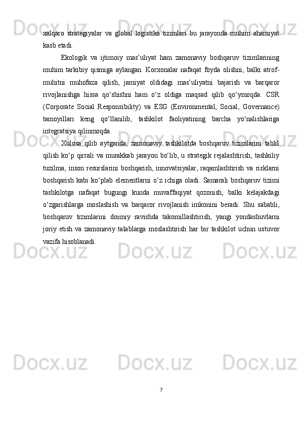 xalqaro   strategiyalar   va   global   logistika   tizimlari   bu   jarayonda   muhim   ahamiyat
kasb etadi.
Ekologik   va   ijtimoiy   mas’uliyat   ham   zamonaviy   boshqaruv   tizimlarining
muhim   tarkibiy   qismiga   aylangan.   Korxonalar   nafaqat   foyda   olishni,   balki   atrof-
muhitni   muhofaza   qilish,   jamiyat   oldidagi   mas’uliyatni   bajarish   va   barqaror
rivojlanishga   hissa   qo‘shishni   ham   o‘z   oldiga   maqsad   qilib   qo‘ymoqda.   CSR
(Corporate   Social   Responsibility)   va   ESG   (Environmental,   Social,   Governance)
tamoyillari   keng   qo‘llanilib,   tashkilot   faoliyatining   barcha   yo‘nalishlariga
integratsiya qilinmoqda.
Xulosa   qilib   aytganda,   zamonaviy   tashkilotda   boshqaruv   tizimlarini   tahlil
qilish ko‘p qirrali  va murakkab  jarayon  bo‘lib, u strategik rejalashtirish, tashkiliy
tuzilma,   inson   resurslarini   boshqarish,   innovatsiyalar,   raqamlashtirish   va   risklarni
boshqarish   kabi   ko‘plab   elementlarni   o‘z   ichiga   oladi.   Samarali   boshqaruv   tizimi
tashkilotga   nafaqat   bugungi   kunda   muvaffaqiyat   qozonish,   balki   kelajakdagi
o‘zgarishlarga   moslashish   va   barqaror   rivojlanish   imkonini   beradi.   Shu   sababli,
boshqaruv   tizimlarini   doimiy   ravishda   takomillashtirish,   yangi   yondashuvlarni
joriy   etish   va   zamonaviy   talablarga   moslashtirish   har   bir   tashkilot   uchun   ustuvor
vazifa hisoblanadi.
7 
