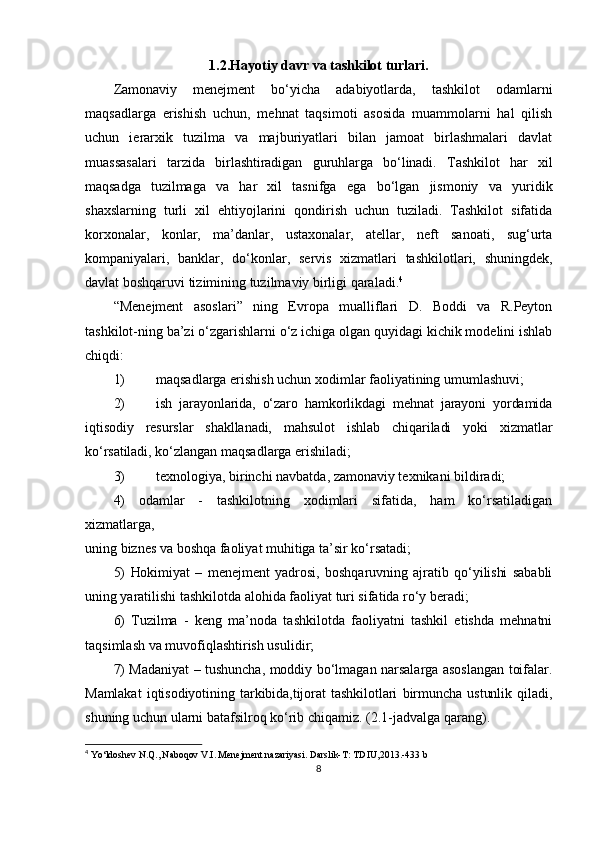1.2.Hayotiy davr va tashkilot turlari.
Zamonaviy   menejment   bo‘yicha   adabiyotlarda,   tashkilot   odamlarni
maqsadlarga   erishish   uchun,   mehnat   taqsimoti   asosida   muammolarni   hal   qilish
uchun   ierarxik   tuzilma   va   majburiyatlari   bilan   jamoat   birlashmalari   davlat
muassasalari   tarzida   birlashtiradigan   guruhlarga   bo‘linadi.   Tashkilot   har   xil
maqsadga   tuzilmaga   va   har   xil   tasnifga   ega   bo‘lgan   jismoniy   va   yuridik
shaxslarning   turli   xil   ehtiyojlarini   qondirish   uchun   tuziladi.   Tashkilot   sifatida
korxonalar,   konlar,   ma’danlar,   ustaxonalar,   atellar,   neft   sanoati,   sug‘urta
kompaniyalari,   banklar,   do‘konlar,   servis   xizmatlari   tashkilotlari,   shuningdek,
davlat boshqaruvi tizimining tuzilmaviy birligi qaraladi. 4
“Menejment   asoslari”   ning   Evropa   mualliflari   D.   Boddi   va   R.Peyton
tashkilot-ning ba’zi o‘zgarishlarni o‘z ichiga olgan quyidagi kichik modelini ishlab
chiqdi:
1) maqsadlarga erishish uchun xodimlar faoliyatining umumlashuvi;
2) ish   jarayonlarida,   o‘zaro   hamkorlikdagi   mehnat   jarayoni   yordamida
iqtisodiy   resurslar   shakllanadi,   mahsulot   ishlab   chiqariladi   yoki   xizmatlar
ko‘rsatiladi,  ko‘zlangan maqsadlarga erishiladi;
3) texnologiya, birinchi navbatda, zamonaviy texnikani bildiradi;
4)   odamlar   -   tashkilotning   xodimlari   sifatida,   ham   ko‘rsatiladigan
xizmatlarga,
uning biznes va boshqa faoliyat muhitiga ta’sir ko‘rsatadi;
5)   Hokimiyat   –   menejment   yadrosi,   boshqaruvning   ajratib   qo‘yilishi   sababli
uning  yaratilishi tashkilotda alohida faoliyat turi sifatida ro‘y beradi;
6)   Tuzilma   -   keng   ma’noda   tashkilotda   faoliyatni   tashkil   etishda   mehnatni
taqsimlash va muvofiqlashtirish usulidir;
7)   Madaniyat – tushuncha, moddiy bo‘lmagan narsalarga asoslangan toifalar.
Mamlakat   iqtisodiyotining   tarkibida,tijorat   tashkilotlari   birmuncha   ustunlik   qiladi,
shuning uchun ularni batafsilroq ko‘rib chiqamiz. (2.1-jadvalga qarang).
4
  Yo‘ldoshev N.Q., Naboqov V.I. Menejment nazariyasi. Darslik- T: TDIU,2013.-433 b
8 