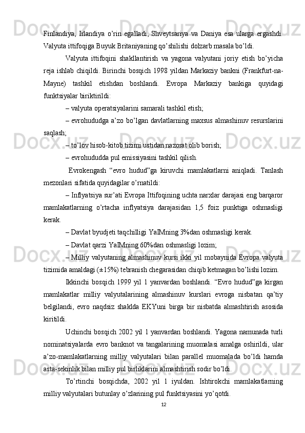 Finlandiya,   Irlandiya   o’rin   egalladi,   Shveytsariya   va   Daniya   esa   ularga   ergashdi.
Valyuta ittifoqiga Buyuk Britaniyaning qo’shilishi dolzarb masala bo’ldi. 
Valyuta   ittifoqini   shakllantirish   va   yagona   valyutani   joriy   etish   bo’yicha
reja ishlab chiqildi.   Birinchi bos q ich   1998 yildan   Markaziy bankni (Frankfurt-na-
Mayne)   t ashkil   etishdan   boshlandi.   Evropa   Markaziy   bankiga   quyidagi
funktsiyalar biriktirildi:
– valyuta operatsiyalarini samarali tashkil etish;
– evrohududga  a’zo   bo’lgan   davlatlarning  maxsus   almashinuv   resurslarini
saqlash;
– to’lov hisob-kitob tizimi ustidan nazorat olib borish;
– evrohududda pul emissiyasini tashkil qilish.
  Evrokengash   “evro   hudud”ga   kiruvchi   mamlakatlarni   aniqladi.   Tanlash
mezonlari sifatida quyidagilar o’rnatildi:
– Inflyatsiya sur’ati Evropa Ittifoqining uchta narxlar darajasi eng barqaror
mamlakatlarning   o’rtacha   inflyatsiya   darajasidan   1,5   foiz   punktiga   oshmasligi
kerak.
– Davlat  byudjeti taqchilligi YaIMning 3%dan oshmasligi kerak.
– Davlat  qarzi  YaIMning  60%dan oshmasligi lozim;
– Milliy valyutaning  almashinuv  kursi   ikki   yil  mobaynida  Evropa  valyuta
tizimida amaldagi (±15%) tebranish chegarasidan chiqib ketmagan bo’lishi lozim. 
Ikkinchi  bosqich   1999  yil   1  yanvardan  boshlandi.  “Evro  hudud”ga  kirgan
mamlakatlar   milliy   valyutalarining   almashinuv   kurslari   evroga   nisbatan   qa’tiy
belgilandi,   evro   naqdsiz   shaklda   EKYuni   birga   bir   nisbatda   almashtirish   asosida
kiritildi.
Uchinchi bosqich 2002 yil 1 yanvardan boshlandi. Yagona namunada turli
nominatsiyalarda   evro   banknot   va   tangalarining  muomalasi   amalga   oshirildi,  ular
a’zo-mamlakatlarning   milliy   valyutalari   bilan   parallel   muomalada   bo’ldi   hamda
asta-sekinlik bilan milliy pul birliklarini almashtirish sodir bo’ldi.
To’rtinchi   bosqichda,   2002   yil   1   iyuldan.   Ishtirokchi   mamlakatlarning
milliy valyutalari butunlay o’zlarining pul funktsiyasini yo’qotdi.
12 