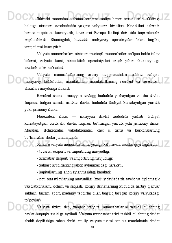 Ikkinchi   tomondan   nisbatan   barqaror   moliya   bozori   tashkil   etildi.   Oldingi
holatga   nisbatan   evrohududda   yagona   valyutani   kiritilishi   likvidlikni   oshiradi
hamda   raqobatni   kuchaytirib,   tovarlarni   Evropa   Ittifoqi   doirasida   taqsimlanishi
engillashtirdi.   Shuningdek,   hududda   moliyaviy   operatsiyalar   bilan   bog’liq
xarajatlarni kamaytirdi. 
Valyuta munosabatlari nisbatan mustaqil munosabatlar bo lgan holda tulovʼ
balansi,   valyuta   kursi,   hisob-kitob   operatsiyalari   orqali   jahon   iktisodiyotiga
sezilarli ta sir ko rsatadi.	
ʼ ʼ
Valyuta   munosabatlarining   asosiy   iыggirokchilari   sifatida   xalqaro
moliyaviy   tashkilotlar,   mamlakatlar,   mamlakatlarning   rezident   va   nerezident
shaxslari maydonga chikadi.
Rezident   shaxs   -   muayyan   davlagg   hududida   yashayotgan   va   shu   davlat
fuqarosi   bulgan   xamda   mazkur   davlat   hududida   faoliyat   kursatayotgan   yuridik
yoki jismoniy shaxs.
Norezident   shaxs   —   muayyan   davlat   xududida   yashab   faoliyat
kursatayotgan,   birok   shu   davlat   fuqarosi   bo lmagan   yuridik   yoki   jismoniy   shaxe.	
ʼ
Masalan,   elchixonalar,   vakolatxonalar,   chet   el   firma   va   korxonalarning
bo linmalari shular jumlasidandir.	
ʼ
Xalkaro valyuta munosabatlarini yuzaga keltiruvchi asoslar quyidagilardir:
- tovarlar eksporti va importining mavjudligi;
- xizmatlar eksporti va importining mavjudligi;
- xalkaro kreditlarning jahon aylanmasidagi harakati;
- kapitallarning jahon aylanmasidagi harakati;
- notijorat tulovlarning mavjudligi (xorijiy davlatlarda savdo va diplomagik
vakolatxonalarni ochish va saqlash, xorijiy davlatlarning xududida harbiy qismlar
saklash, turizm, sport, madaniy tadbirlar bilan bog liq bo lgan xorijiy valyutadagi	
ʼ ʼ
to povlar).	
ʼ
Valyuta   tizimi   deb,   xalqaro   valyuta   munosabatlarini   tashkil   qilishning
davlat-huquqiy shakliga aytiladi. Valyuta munosabatlarini tashkil qilishning davlat
shakli   deyilishiga   sabab   shuki,   milliy   valyuta   tizimi   har   bir   mamlakatda   davlat
13 