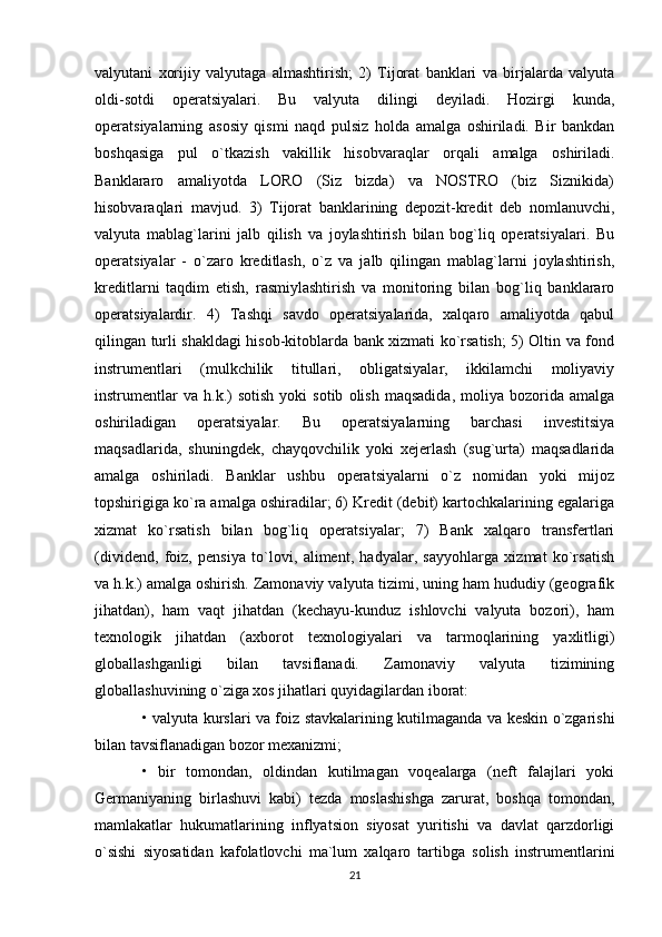 valyutani   xorijiy   valyutaga   almashtirish;   2)   Tijorat   banklari   va   birjalarda   valyuta
oldi-sotdi   operatsiyalari.   Bu   valyuta   dilingi   deyiladi.   Hozirgi   kunda,
operatsiyalarning   asosiy   qismi   naqd   pulsiz   holda   amalga   oshiriladi.   Bir   bankdan
boshqasiga   pul   o`tkazish   vakillik   hisobvaraqlar   orqali   amalga   oshiriladi.
Banklararo   amaliyotda   LORO   (Siz   bizda)   va   NOSTRO   (biz   Siznikida)
hisobvaraqlari   mavjud.   3)   Tijorat   banklarining   depozit-kredit   deb   nomlanuvchi,
valyuta   mablag`larini   jalb   qilish   va   joylashtirish   bilan   bog`liq   operatsiyalari.   Bu
operatsiyalar   -   o`zaro   kreditlash,   o`z   va   jalb   qilingan   mablag`larni   joylashtirish,
kreditlarni   taqdim   etish,   rasmiylashtirish   va   monitoring   bilan   bog`liq   banklararo
operatsiyalardir.   4)   Tashqi   savdo   operatsiyalarida,   xalqaro   amaliyotda   qabul
qilingan turli shakldagi hisob-kitoblarda bank xizmati ko`rsatish; 5) Oltin va fond
instrumentlari   (mulkchilik   titullari,   obligatsiyalar,   ikkilamchi   moliyaviy
instrumentlar   va   h.k.)   sotish   yoki   sotib   olish   maqsadida,   moliya   bozorida   amalga
oshiriladigan   operatsiyalar.   Bu   operatsiyalarning   barchasi   investitsiya
maqsadlarida,   shuningdek,   chayqovchilik   yoki   xejerlash   (sug`urta)   maqsadlarida
amalga   oshiriladi.   Banklar   ushbu   operatsiyalarni   o`z   nomidan   yoki   mijoz
topshirigiga ko`ra amalga oshiradilar; 6) Kredit (debit) kartochkalarining egalariga
xizmat   ko`rsatish   bilan   bog`liq   operatsiyalar;   7)   Bank   xalqaro   transfertlari
(dividend,   foiz,   pensiya   to`lovi,   aliment,   hadyalar,   sayyohlarga   xizmat   ko`rsatish
va h.k.) amalga oshirish. Zamonaviy valyuta tizimi, uning ham hududiy (geografik
jihatdan),   ham   vaqt   jihatdan   (kechayu-kunduz   ishlovchi   valyuta   bozori),   ham
texnologik   jihatdan   (axborot   texnologiyalari   va   tarmoqlarining   yaxlitligi)
globallashganligi   bilan   tavsiflanadi.   Zamonaviy   valyuta   tizimining
globallashuvining o`ziga xos jihatlari quyidagilardan iborat: 
• valyuta kurslari va foiz stavkalarining kutilmaganda va keskin o`zgarishi
bilan tavsiflanadigan bozor mexanizmi; 
•   bir   tomondan,   oldindan   kutilmagan   voqealarga   (neft   falajlari   yoki
Germaniyaning   birlashuvi   kabi)   tezda   moslashishga   zarurat,   boshqa   tomondan,
mamlakatlar   hukumatlarining   inflyatsion   siyosat   yuritishi   va   davlat   qarzdorligi
o`sishi   siyosatidan   kafolatlovchi   ma`lum   xalqaro   tartibga   solish   instrumentlarini
21 