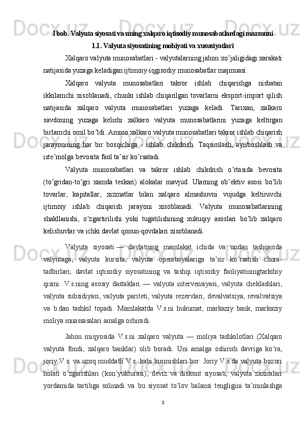 I bob. Valyuta siyosati va uning xalqaro iqtisodiy munosabatlardagi mazmuni
1.1. Valyuta siyosatining mohiyati va xususiyatlari
Xal q aro valyuta munosabatlari - valyutalarning jahon xo jaligidagi xarakatiʼ
natijasida yuzaga keladigan ijtimoiy-iqgisodiy munosabatlar majmuasi. 
Xalqaro   valyuta   munosabatlari   takror   ishlab   chiqarishga   nisbatan
ikkilamchi   xisoblanadi,   chunki   ishlab   chiqarilgan   tovarlarni   eksport-import   qilish
natijasida   xalqaro   valyuta   munosabatlari   yuzaga   keladi.   Tarixan,   xalkaro
savdoning   yuzaga   kelishi   xalkaro   valyuta   munosabatlarini   yuzaga   keltirgan
birlamchi omil bo ldi. Аmmo xalkaro valyuta munosabatlari takror ishlab chiqarish	
ʼ
jarayonining   har   bir   bosqichiga   -   ishlab   chikdrish.   T aqsimlash,   ayirboshlash   va
iste molga bevosita faol ta sir ko rsatadi.	
ʼ ʼ ʼ  
Valyuta   munosabatlari   va   takror   ishlab   chikdrish   o rtasida   bevosita	
ʼ
(to gridan-to gri   xamda   teskari)   alokalar   mavjud.   Ularning   ob ektiv   asosi   bo lib	
ʼ ʼ ʼ ʼ
tovarlar,   kapitallar,   xizmatlar   bilan   xalqaro   almashuvni   vujudga   keltiruvchi
ijtimoiy   ishlab   chiqarish   jarayoni   xisoblanadi.   Valyuta   munosabatlarining
shakllanishi,   o zgartirilishi   yoki   tugatilishining   xukuqiy   asoslari   bo lib   xalqaro	
ʼ ʼ
kelishuvlar va ichki davlat qonun-qovdalari xisoblanadi. 
Valyuta   siyosati   —   davlatning   mamlakat   ichida   va   undan   tashqarida
valyutaga,   valyuta   kursita,   valyuta   operatsiyalariga   ta sir   ko rsatish   chora-	
ʼ ʻ
tadbirlari;   davlat   iqtisodiy   siyosatining   va   tashqi   iqtisodiy   faoliyatiningtarkibiy
qismi.   V.s.ning   asosiy   dastaklari   —   valyuta   intervensiyasi,   valyuta   cheklashlari,
valyuta   subsidiyasi,   valyuta   pariteti,   valyuta   rezervlari,   devalvatsiya,   revalvatsiya
va   b.dan   tashkil   topadi.   Mamlakatda   V.s.ni   hukumat,   markaziy   bank,   markaziy
moliya muassasalari amalga oshiradi.
Jahon   miqyosida   V.s.ni   xalqaro   valyuta   —   moliya   tashkilotlari   (Xalqaro
valyuta   fondi,   xalqaro   banklar)   olib   boradi.   Uni   amalga   oshirish   davriga   ko ra,	
ʻ
joriy V.s. va uzoq muddatli V.s. kabi kurinishlari bor. Joriy V.s.da valyuta bozori
holati   o zgarishlari   (kon yukturasi),   deviz   va   diskont   siyosati,   valyuta   zaxiralari	
ʻ ʼ
yordamida   tartibga   solinadi   va   bu   siyosat   to lov   balansi   tengligini   ta minlashga	
ʻ ʼ
3 