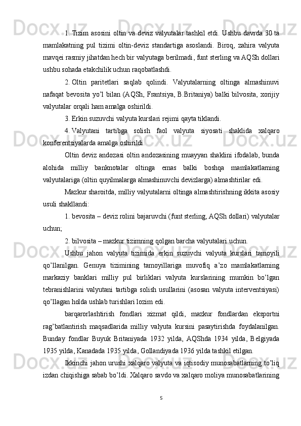 1. Tizim  asosini  oltin va deviz valyut alar tashkil  etdi. Ushbu davrda 30 ta
mamlakatning   pul   tizimi   oltin-deviz   standartiga   asoslandi.   Biroq,   zahira   valyuta
mavqei rasmiy jihatdan hech bir valyutaga berilmadi , funt sterling va AQSh dollari
ushbu sohada etakchilik uchun raqobatlashdi . 
2. Oltin   paritetlari   saqlab   qolindi.   Valyutalarning   oltinga   almashinuvi
nafaqat bevosita yo’l bilan (AQSh, Frantsiya, B.Britaniya) balki  bilvosita, xorijiy
valyutalar orqali ham amalga oshirildi. 
3. Erkin suzuvchi valyuta kurslari rejimi qayta tiklandi.
4. Valyutani   tartibga   solish   faol   valyut a   siyosati   shaklida   xalqaro
konferentsiyalarda amalga oshirildi.
Oltin deviz andozasi  oltin andozasining muayyan shaklini ifodalab, bunda
alohida   milliy   banknotalar   oltinga   emas   balki   boshqa   mamlakatlarning
valyutalariga (oltin quyilmalarga almashinuvchi devizlarga) almashtirilar edi. 
Mazkur sharoitda, milliy valyutalarni oltinga almashtirishning ikkita asosiy
usuli shakllandi:
1. bevosita – deviz  rolini bajaruvchi (funt sterling, AQSh dollari)  valyutalar
uchun ;
2. bilvosita – mazkur  tizimning qolgan barcha valyut alari uchun.
Ushbu   jahon   valyuta   tizimida   erkin   suzuvchi   valyuta   kurslari   tamoyili
qo’llanilgan.   Genuya   tizimining   tamoyillariga   muvofiq   a’zo   mamlakatlarning
markaziy   banklari   milliy   pul   birliklari   valyuta   kurslarining   mumkin   bo’lgan
tebranishlarini   valyutani   tartibga   solish   usullarini   (asosan   valyuta   interventsiyasi)
qo’llagan holda ushlab turishlari lozim edi. 
barqarorlashtirish   fondlari   xizmat   qildi,   mazkur   fondlardan   eksportni
rag’batlantirish   maqsadlarida   milliy   valyuta   kursini   pasaytirishda   foydalanilgan.
Bunday   fondlar   Buyuk   Britaniyada   1932   yilda,   AQShda   1934   yilda,   Belgiyada
1935 yilda, Kanadada 1935 yilda, Gollandiyada 1936 yilda tashkil etilgan.
Ikkinchi jahon urushi xalqaro valyuta va iqtisodiy munosabatlarning to’liq
izdan chiqishiga sabab bo’ldi. Xalqaro savdo va xalqaro moliya munosabatlarining
5 