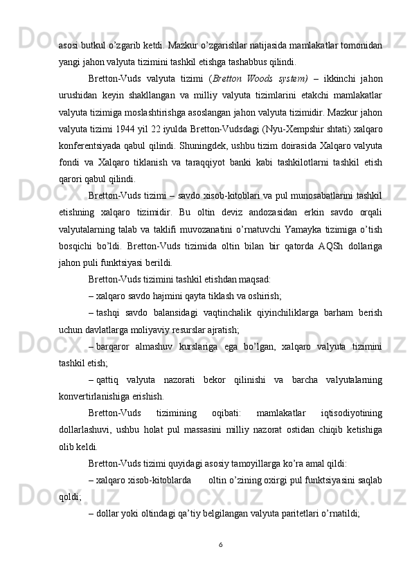 asosi butkul o’zgarib ketdi. Mazkur o’zgarishlar natijasida mamlakatlar tomonidan
yangi jahon valyuta tizimini tashkil etishga tashabbus qilindi. 
Bretton-Vuds   valyuta   tizimi   ( Bretton   Woods   system)   –   ikkinchi   jahon
urushidan   keyin   shakllangan   va   milliy   valyuta   tizimlarini   etakchi   mamlakatlar
valyuta tizimiga moslashtirishga asoslangan jahon valyuta tizimidir. Mazkur jahon
valyuta tizimi 1944 yil 22 iyulda Bretton-Vudsdagi ( Nyu-Xempshir  shtati) xalqaro
konferentsiyada qabul qilindi. Shuningdek, ushbu tizim doirasida Xalqaro valyuta
fondi   va   Xalqaro   tiklanish   va   taraqqiyot   banki   kabi   tashkilotlarni   tashkil   etish
qarori qabul qilindi.
Bretton-Vuds tizimi – savdo xisob-kitoblari va pul munosabatlarini tashkil
etishning   xalqaro   tizimidir.   Bu   oltin   deviz   andozasidan   erkin   savdo   orqali
valyutalarning   talab   va   taklifi   muvozanatini   o’rnatuvchi   Yamayka   tizimiga   o’tish
bosqichi   bo’ldi.   Bretton-Vuds   tizimida   oltin   bilan   bir   qatorda   AQSh   dollariga
jahon puli funktsiyasi berildi. 
Bretton-Vuds tizimini tashkil etishdan maqsad:
– xalqaro savdo hajmini qayta tiklash va oshirish;
– tashqi   savdo   balansidagi   vaqtinchalik   qiyinchiliklarga   barham   berish
uchun davlatlarga moliyaviy resurslar ajratish;
– barqaror   almashuv   kurslariga   ega   bo’lgan,   xalqaro   valyuta   tizimini
tashkil etish;
– qattiq   valyuta   nazorati   bekor   qilinishi   va   barcha   valyutalarning
konvertirlanishiga erishish.
Bretton-Vuds   tizimining   oqibati:   mamlakatlar   iqtisodiyotining
dollarlashuvi,   ushbu   holat   pul   massasini   milliy   nazorat   ostidan   chiqib   ketishiga
olib keldi.
Bretton-Vuds tizimi quyidagi asosiy tamoyillarga ko’ra amal qildi:
– xalqaro   xisob-kitoblarda  oltin o’zining oxirgi pul funktsiyasini saqlab
qoldi;
– dollar  yoki  oltindagi qa’tiy belgilangan valyuta paritetlari o’rnatildi;
6 