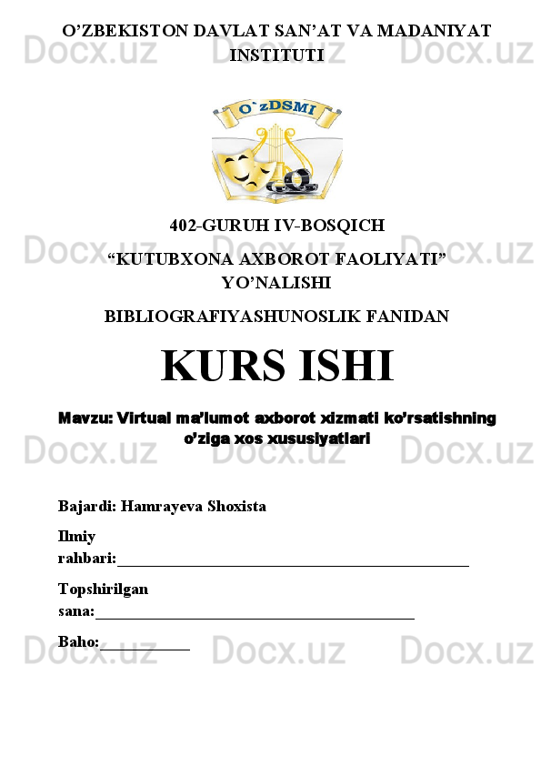 O’ZBEKISTON DAVLAT SAN’AT VA MADANIYAT
INSTITUTI
402-GURUH IV-BOSQICH 
“KUTUBXONA AXBOROT FAOLIYATI”
YO’NALISHI
BIBLIOGRAFIYASHUNOSLIK FANIDAN
KURS ISHI
Mavzu:  V irtual ma’lumot   axborot   xizmati   ko’rsatishning
o’ziga   xos   xususiyatlari
Bajardi: Hamrayeva Shoxista
Ilmiy 
rahbari: ___________________________________________
Topshirilgan 
sana: _______________________________________
Baho: ___________ 