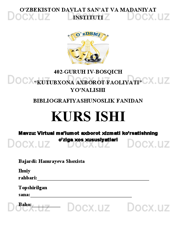O’ZBEKISTON DAVLAT SAN’AT VA MADANIYAT
INSTITUTI
402-GURUH IV-BOSQICH 
“KUTUBXONA AXBOROT FAOLIYATI”
YO’NALISHI
BIBLIOGRAFIYASHUNOSLIK FANIDAN
KURS ISHI
Mavzu:  V irtual ma’lumot   axborot   xizmati   ko’rsatishning
o’ziga   xos   xususiyatlari
Bajardi: Hamrayeva Shoxista
Ilmiy 
rahbari: ___________________________________________
Topshirilgan 
sana: _______________________________________
Baho: ___________