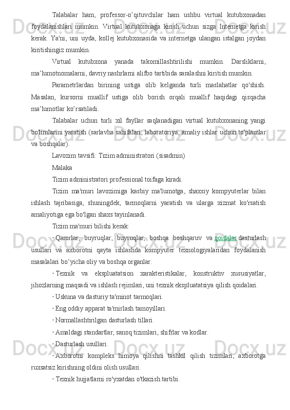 Talabalar   ham,   professor-o’qituvchilar   ham   ushbu   virtual   kutubxonadan
foydalanishlari   mumkin.   Virtual   kutubxonaga   kirish   uchun   sizga   Internetga   kirish
kerak.   Ya'ni,   uni   uyda,   kollej   kutubxonasida   va   internetga   ulangan   istalgan   joydan
kiritishingiz mumkin.
Virtual   kutubxona   yanada   takomillashtirilishi   mumkin.   Darsliklarni,
ma’lumotnomalarni, davriy nashrlarni alifbo tartibida saralashni kiritish mumkin.
Parametrlardan   birining   ustiga   olib   kelganda   turli   maslahatlar   qo'shish.
Masalan,   kursorni   muallif   ustiga   olib   borish   orqali   muallif   haqidagi   qisqacha
ma’lumotlar ko’rsatiladi.
Talabalar   uchun   turli   xil   fayllar   saqlanadigan   virtual   kutubxonaning   yangi
bo'limlarini yaratish (sarlavha sahifalari, laboratoriya, amaliy ishlar uchun to'plamlar
va boshqalar).
Lavozim tavsifi: Tizim administratori (sisadmin)
Malaka
Tizim administratori professional toifaga kiradi.
Tizim   ma'muri   lavozimiga   kasbiy   ma'lumotga,   shaxsiy   kompyuterlar   bilan
ishlash   tajribasiga,   shuningdek,   tarmoqlarni   yaratish   va   ularga   xizmat   ko'rsatish
amaliyotiga ega bo'lgan shaxs tayinlanadi.
Tizim ma'muri bilishi kerak:
·   Qarorlar,   buyruqlar,   buyruqlar,   boshqa   boshqaruv   va   qoidalar   dasturlash
usullari   va   axborotni   qayta   ishlashda   kompyuter   texnologiyalaridan   foydalanish
masalalari bo’yicha oliy va boshqa organlar.
·   Texnik   va   ekspluatatsion   xarakteristikalar,   konstruktiv   xususiyatlar,
jihozlarning maqsadi va ishlash rejimlari, uni texnik ekspluatatsiya qilish qoidalari.
·   Uskuna va dasturiy ta'minot tarmoqlari.
·   Eng oddiy apparat ta'mirlash tamoyillari.
·   Normallashtirilgan dasturlash tillari.
·   Amaldagi standartlar, sanoq tizimlari, shifrlar va kodlar.
·   Dasturlash usullari.
·   Axborotni   kompleks   himoya   qilishni   tashkil   qilish   tizimlari,   axborotga
ruxsatsiz kirishning oldini olish usullari.
·   Texnik hujjatlarni ro'yxatdan o'tkazish tartibi. 