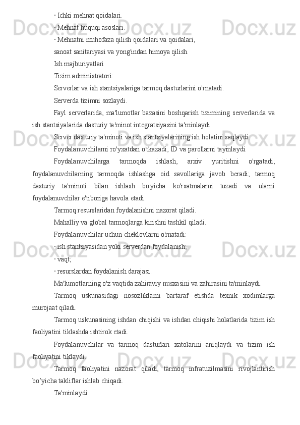 ·   Ichki mehnat qoidalari.
·   Mehnat huquqi asoslari.
·   Mehnatni muhofaza qilish qoidalari va qoidalari,
sanoat sanitariyasi va yong'indan himoya qilish.
Ish majburiyatlari
Tizim administratori:
Serverlar va ish stantsiyalariga tarmoq dasturlarini o'rnatadi.
Serverda tizimni sozlaydi.
Fayl  serverlarida, ma'lumotlar  bazasini  boshqarish  tizimining serverlarida va
ish stantsiyalarida dasturiy ta'minot integratsiyasini ta'minlaydi.
Server dasturiy ta'minoti va ish stantsiyalarining ish holatini saqlaydi.
Foydalanuvchilarni ro'yxatdan o'tkazadi, ID va parollarni tayinlaydi.
Foydalanuvchilarga   tarmoqda   ishlash,   arxiv   yuritishni   o'rgatadi;
foydalanuvchilarning   tarmoqda   ishlashga   oid   savollariga   javob   beradi;   tarmoq
dasturiy   ta'minoti   bilan   ishlash   bo'yicha   ko'rsatmalarni   tuzadi   va   ularni
foydalanuvchilar e'tiboriga havola etadi.
Tarmoq resurslaridan foydalanishni nazorat qiladi.
Mahalliy va global tarmoqlarga kirishni tashkil qiladi.
Foydalanuvchilar uchun cheklovlarni o'rnatadi:
·   ish stantsiyasidan yoki serverdan foydalanish;
·   vaqt;
·   resurslardan foydalanish darajasi.
Ma'lumotlarning o'z vaqtida zahiraviy nusxasini va zahirasini ta'minlaydi.
Tarmoq   uskunasidagi   nosozliklarni   bartaraf   etishda   texnik   xodimlarga
murojaat qiladi.
Tarmoq uskunasining ishdan chiqishi va ishdan chiqishi holatlarida tizim ish
faoliyatini tiklashda ishtirok etadi.
Foydalanuvchilar   va   tarmoq   dasturlari   xatolarini   aniqlaydi   va   tizim   ish
faoliyatini tiklaydi.
Tarmoq   faoliyatini   nazorat   qiladi,   tarmoq   infratuzilmasini   rivojlantirish
bo’yicha takliflar ishlab chiqadi.
Ta'minlaydi: