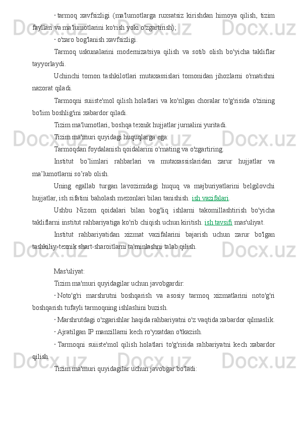 ·   tarmoq   xavfsizligi   (ma'lumotlarga   ruxsatsiz   kirishdan   himoya   qilish,   tizim
fayllari va ma'lumotlarini ko'rish yoki o'zgartirish);
·   o'zaro bog'lanish xavfsizligi.
Tarmoq   uskunalarini   modernizatsiya   qilish   va   sotib   olish   bo'yicha   takliflar
tayyorlaydi.
Uchinchi   tomon   tashkilotlari   mutaxassislari   tomonidan   jihozlarni   o'rnatishni
nazorat qiladi.
Tarmoqni  suiiste'mol  qilish holatlari  va ko'rilgan choralar  to'g'risida  o'zining
bo'lim boshlig'ini xabardor qiladi.
Tizim ma'lumotlari, boshqa texnik hujjatlar jurnalini yuritadi.
Tizim ma'muri quyidagi huquqlarga ega:
Tarmoqdan foydalanish qoidalarini o'rnating va o'zgartiring.
Institut   bo’limlari   rahbarlari   va   mutaxassislaridan   zarur   hujjatlar   va
ma’lumotlarni so’rab olish.
Uning   egallab   turgan   lavozimidagi   huquq   va   majburiyatlarini   belgilovchi
hujjatlar, ish sifatini baholash mezonlari bilan tanishish.   ish vazifalari .
Ushbu   Nizom   qoidalari   bilan   bog'liq   ishlarni   takomillashtirish   bo'yicha
takliflarni institut rahbariyatiga ko'rib chiqish uchun kiritish.   ish tavsifi   mas'uliyat.
Institut   rahbariyatidan   xizmat   vazifalarini   bajarish   uchun   zarur   bo'lgan
tashkiliy-texnik shart-sharoitlarni ta'minlashni talab qilish.
Mas'uliyat:
Tizim ma'muri quyidagilar uchun javobgardir:
·   Noto'g'ri   marshrutni   boshqarish   va   asosiy   tarmoq   xizmatlarini   noto'g'ri
boshqarish tufayli tarmoqning ishlashini buzish.
·   Marshrutdagi o'zgarishlar haqida rahbariyatni o'z vaqtida xabardor qilmaslik.
·   Ajratilgan IP manzillarni kech ro'yxatdan o'tkazish.
·   Tarmoqni   suiiste'mol   qilish   holatlari   to'g'risida   rahbariyatni   kech   xabardor
qilish.
Tizim ma'muri quyidagilar uchun javobgar bo'ladi: