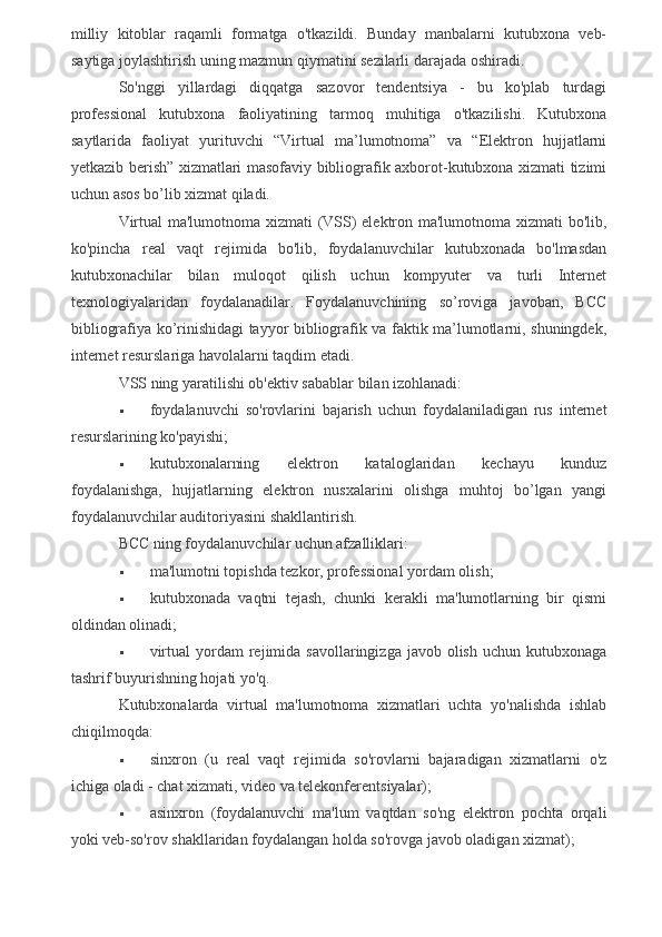 milliy   kitoblar   raqamli   formatga   o'tkazildi.   Bunday   manbalarni   kutubxona   veb-
saytiga joylashtirish uning mazmun qiymatini sezilarli darajada oshiradi.
So'nggi   yillardagi   diqqatga   sazovor   tendentsiya   -   bu   ko'plab   turdagi
professional   kutubxona   faoliyatining   tarmoq   muhitiga   o'tkazilishi.   Kutubxona
saytlarida   faoliyat   yurituvchi   “Virtual   ma’lumotnoma”   va   “Elektron   hujjatlarni
yetkazib berish” xizmatlari masofaviy bibliografik axborot-kutubxona xizmati tizimi
uchun asos bo’lib xizmat qiladi.
Virtual ma'lumotnoma xizmati  (VSS) elektron ma'lumotnoma xizmati bo'lib,
ko'pincha   real   vaqt   rejimida   bo'lib,   foydalanuvchilar   kutubxonada   bo'lmasdan
kutubxonachilar   bilan   muloqot   qilish   uchun   kompyuter   va   turli   Internet
texnologiyalaridan   foydalanadilar.   Foydalanuvchining   so’roviga   javoban,   BCC
bibliografiya ko’rinishidagi tayyor bibliografik va faktik ma’lumotlarni, shuningdek,
internet resurslariga havolalarni taqdim etadi.
VSS ning yaratilishi ob'ektiv sabablar bilan izohlanadi:
 foydalanuvchi   so'rovlarini   bajarish   uchun   foydalaniladigan   rus   internet
resurslarining ko'payishi;
 kutubxonalarning   elektron   kataloglaridan   kechayu   kunduz
foydalanishga,   hujjatlarning   elektron   nusxalarini   olishga   muhtoj   bo’lgan   yangi
foydalanuvchilar auditoriyasini shakllantirish.
BCC ning foydalanuvchilar uchun afzalliklari:
 ma'lumotni topishda tezkor, professional yordam olish;
 kutubxonada   vaqtni   tejash,   chunki   kerakli   ma'lumotlarning   bir   qismi
oldindan olinadi;
 virtual   yordam   rejimida  savollaringizga  javob  olish  uchun  kutubxonaga
tashrif buyurishning hojati yo'q.
Kutubxonalarda   virtual   ma'lumotnoma   xizmatlari   uchta   yo'nalishda   ishlab
chiqilmoqda:
 sinxron   (u   real   vaqt   rejimida   so'rovlarni   bajaradigan   xizmatlarni   o'z
ichiga oladi - chat xizmati, video va telekonferentsiyalar);
 asinxron   (foydalanuvchi   ma'lum   vaqtdan   so'ng   elektron   pochta   orqali
yoki veb-so'rov shakllaridan foydalangan holda so'rovga javob oladigan xizmat);
