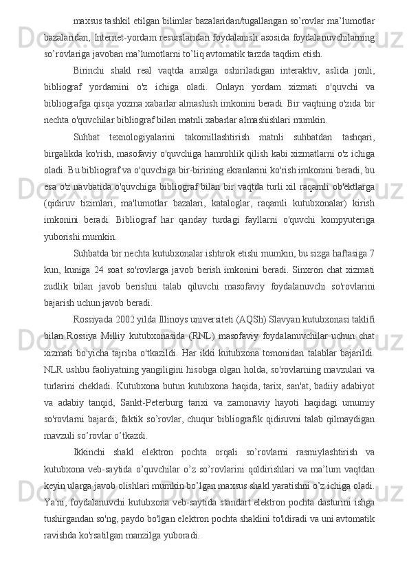 maxsus tashkil etilgan bilimlar bazalaridan/tugallangan so’rovlar ma’lumotlar
bazalaridan, Internet-yordam  resurslaridan foydalanish asosida  foydalanuvchilarning
so’rovlariga javoban ma’lumotlarni to’liq avtomatik tarzda taqdim etish.
Birinchi   shakl   real   vaqtda   amalga   oshiriladigan   interaktiv,   aslida   jonli,
bibliograf   yordamini   o'z   ichiga   oladi.   Onlayn   yordam   xizmati   o'quvchi   va
bibliografga qisqa yozma xabarlar almashish imkonini beradi. Bir vaqtning o'zida bir
nechta o'quvchilar bibliograf bilan matnli xabarlar almashishlari mumkin.
Suhbat   texnologiyalarini   takomillashtirish   matnli   suhbatdan   tashqari,
birgalikda ko'rish, masofaviy o'quvchiga hamrohlik qilish kabi xizmatlarni o'z ichiga
oladi. Bu bibliograf va o'quvchiga bir-birining ekranlarini ko'rish imkonini beradi, bu
esa  o'z  navbatida  o'quvchiga  bibliograf  bilan  bir   vaqtda  turli   xil   raqamli  ob'ektlarga
(qidiruv   tizimlari,   ma'lumotlar   bazalari,   kataloglar,   raqamli   kutubxonalar)   kirish
imkonini   beradi.   Bibliograf   har   qanday   turdagi   fayllarni   o'quvchi   kompyuteriga
yuborishi mumkin.
Suhbatda bir nechta kutubxonalar ishtirok etishi mumkin, bu sizga haftasiga 7
kun,   kuniga   24   soat   so'rovlarga   javob   berish   imkonini   beradi.   Sinxron   chat   xizmati
zudlik   bilan   javob   berishni   talab   qiluvchi   masofaviy   foydalanuvchi   so'rovlarini
bajarish uchun javob beradi.
Rossiyada 2002 yilda Illinoys universiteti (AQSh) Slavyan kutubxonasi taklifi
bilan   Rossiya   Milliy   kutubxonasida   (RNL)   masofaviy   foydalanuvchilar   uchun   chat
xizmati   bo'yicha   tajriba   o'tkazildi.   Har   ikki   kutubxona   tomonidan   talablar   bajarildi.
NLR ushbu faoliyatning yangiligini hisobga olgan holda, so'rovlarning mavzulari va
turlarini  chekladi.  Kutubxona  butun kutubxona  haqida,  tarix,  san'at,  badiiy  adabiyot
va   adabiy   tanqid,   Sankt-Peterburg   tarixi   va   zamonaviy   hayoti   haqidagi   umumiy
so'rovlarni  bajardi;  faktik so’rovlar, chuqur   bibliografik qidiruvni   talab  qilmaydigan
mavzuli so’rovlar o’tkazdi.
Ikkinchi   shakl   elektron   pochta   orqali   so’rovlarni   rasmiylashtirish   va
kutubxona   veb-saytida   o’quvchilar   o’z   so’rovlarini   qoldirishlari   va   ma’lum   vaqtdan
keyin ularga javob olishlari mumkin bo’lgan maxsus shakl yaratishni o’z ichiga oladi.
Ya'ni, foydalanuvchi  kutubxona veb-saytida  standart elektron pochta dasturini  ishga
tushirgandan so'ng, paydo bo'lgan elektron pochta shaklini to'ldiradi va uni avtomatik
ravishda ko'rsatilgan manzilga yuboradi.