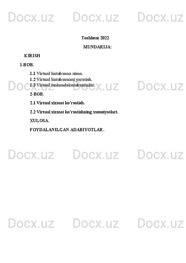 Toshkent 2022
MUNDARIJA:
KIRISH  
1-BOB. 
1.1 Virtual kutubxona nima.
1.2 Virtual kutubxonani yaratish.
1.3 Virtual makondakutubxonalar.
2-BOB.
2.1 Virtual xizmat ko’rsatish.
2.2 Virtual xizmat ko’rsatishning xususiyatlari.
XULOSA.
FOYDALANILGAN ADABIYOTLAR.