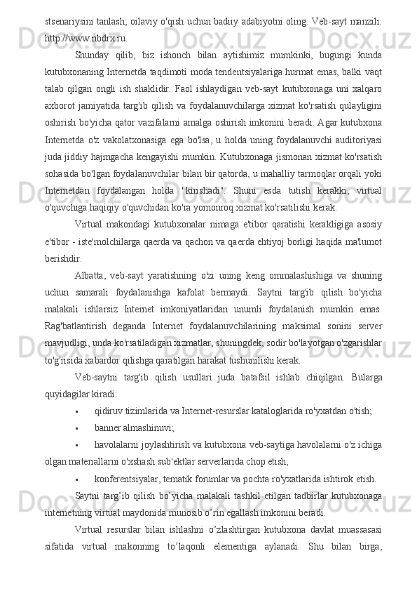 stsenariysini tanlash; oilaviy o'qish uchun badiiy adabiyotni oling. Veb-sayt manzili:
http://www.nbdrx.ru.
Shunday   qilib,   biz   ishonch   bilan   aytishimiz   mumkinki,   bugungi   kunda
kutubxonaning Internetda taqdimoti moda tendentsiyalariga hurmat emas, balki vaqt
talab   qilgan   ongli   ish   shaklidir.   Faol   ishlaydigan   veb-sayt   kutubxonaga   uni   xalqaro
axborot   jamiyatida   targ'ib   qilish   va  foydalanuvchilarga   xizmat   ko'rsatish   qulayligini
oshirish bo'yicha qator vazifalarni amalga oshirish imkonini beradi. Agar kutubxona
Internetda   o'z   vakolatxonasiga   ega   bo'lsa,   u   holda   uning   foydalanuvchi   auditoriyasi
juda jiddiy hajmgacha kengayishi mumkin. Kutubxonaga jismonan xizmat ko'rsatish
sohasida bo'lgan foydalanuvchilar bilan bir qatorda, u mahalliy tarmoqlar orqali yoki
Internetdan   foydalangan   holda   "kirishadi".   Shuni   esda   tutish   kerakki,   virtual
o'quvchiga haqiqiy o'quvchidan ko'ra yomonroq xizmat ko'rsatilishi kerak.
Virtual   makondagi   kutubxonalar   nimaga   e'tibor   qaratishi   kerakligiga   asosiy
e'tibor - iste'molchilarga qaerda va qachon va qaerda ehtiyoj borligi haqida ma'lumot
berishdir.
Albatta,   veb-sayt   yaratishning   o'zi   uning   keng   ommalashishiga   va   shuning
uchun   samarali   foydalanishga   kafolat   bermaydi.   Saytni   targ'ib   qilish   bo'yicha
malakali   ishlarsiz   Internet   imkoniyatlaridan   unumli   foydalanish   mumkin   emas.
Rag'batlantirish   deganda   Internet   foydalanuvchilarining   maksimal   sonini   server
mavjudligi, unda ko'rsatiladigan xizmatlar, shuningdek, sodir bo'layotgan o'zgarishlar
to'g'risida xabardor qilishga qaratilgan harakat tushunilishi kerak.
Veb-saytni   targ'ib   qilish   usullari   juda   batafsil   ishlab   chiqilgan.   Bularga
quyidagilar kiradi:
 qidiruv tizimlarida va Internet-resurslar kataloglarida ro'yxatdan o'tish;
 banner almashinuvi;
 havolalarni joylashtirish va kutubxona veb-saytiga havolalarni o'z ichiga
olgan materiallarni o'xshash sub'ektlar serverlarida chop etish;
 konferentsiyalar, tematik forumlar va pochta ro'yxatlarida ishtirok etish.
Saytni   targ’ib   qilish   bo’yicha   malakali   tashkil   etilgan   tadbirlar   kutubxonaga
internetning virtual maydonida munosib o’rin egallash imkonini beradi.
Virtual   resurslar   bilan   ishlashni   o’zlashtirgan   kutubxona   davlat   muassasasi
sifatida   virtual   makonning   to’laqonli   elementiga   aylanadi.   Shu   bilan   birga,