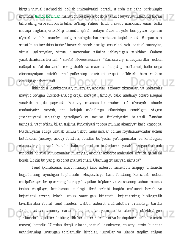 kirgan   virtual   iste'molchi   bo'lish   imkoniyatini   beradi,   u   erda   siz   baho   berishingiz
mumkin.   tashqi ko'rinish   mahsulot, bu haqda boshqa tashrif buyuruvchilarning fikrini
bilib oling va kredit karta bilan to'lang.   Yahoo!   Endi u savdo markazini emas, balki
musiqa   tinglash,   videoklip   tomosha   qilish,   onlayn   shaxmat   yoki   kompyuter   o'yinini
o'ynash   va   h.k.   mumkin   bo'lgan   ko'ngilochar   markazni   taqlid   qiladi.   Borgan   sari
san'at bilan tanishish tashrif buyurish orqali amalga oshiriladi   veb   - virtual muzeylar,
virtual   galereyalar,   virtual   ustaxonalar   sifatida   ishlaydigan   sahifalar.   Onlayn
yaratish Internet virtual   "   san'at   ibodatxonalari   “Zamonaviy   musoparastlar   uchun
nafaqat   san at   durdonalarining   shakli   va   mazmuni   haqidagi   ma lumot,   balki   ungaʼ ʼ
etishmayotgan   estetik   amaliyotlarning   tasvirlari   orqali   to ldirish   ham   muhim	
ʻ
ekanligiga ishontiradi.
Ikkinchisi   kutubxonalar,   muzeylar,   arxivlar,   axborot   xizmatlari   va   hokazolar
mavjud bo'lgan Internet-analog orqali nafaqat ijtimoiy, balki madaniy o'zaro aloqani
yaratish   haqida   gapiradi.   Bunday   muassasalar   muhim   rol   o'ynaydi,   chunki
madaniyatni   yoyish,   uni   kelajak   avlodlarga   etkazishga   qaratilgan   yig'ma
(madaniyatni   saqlashga   qaratilgan)   va   tarjima   funktsiyasini   bajaradi.   Bundan
tashqari, vaqt o'tishi bilan tarjima funktsiyasi tobora muhim ahamiyat kasb etmoqda.
Madaniyatni  efirga uzatish uchun ushbu muassasalar  doimo foydalanuvchilar  uchun
kutubxona   (muzey,   arxiv)   fondlari,   fondlar   bo yicha   yo riqnomalar   va   kataloglar,	
ʻ ʻ
ekspozitsiyalar   va   hokazolar   kabi   axborot   mahsulotlarini   yaratib   kelgan.Ko rinib	
ʻ
turibdiki, virtual kutubxonalar, muzeylar, arxivlar axborot mahsuloti sifatida qaralishi
kerak. Lekin bu yangi axborot mahsulotlari. Ularning xususiyati nimada?
Fond   (kutubxona,   arxiv,   muzey)   kabi   axborot   mahsuloti   haqiqiy   birlamchi
hujjatlarning   uyushgan   to'plamidir,   ekspozitsiya   ham   fondning   ko'rsatish   uchun
mo'ljallangan   bir   qismining   haqiqiy   hujjatlari   to'plamidir   va   shuning   uchun   maxsus
ishlab   chiqilgan,   kutubxona   katalogi.   fond   tarkibi   haqida   ma'lumot   berish   va
hujjatlarni   tezroq   izlash   uchun   yaratilgan   birlamchi   hujjatlarning   bibliografik
tavsiflaridan   iborat   fond   modeli.   Ushbu   axborot   mahsulotlari   o'rtasidagi   barcha
farqlar   uchun   umumiy   narsa   nafaqat   madaniyatni,   balki   ularning   ob'ektivligini
(birlamchi hujjatlarni, bibliografik kartalarni, rasmlarni va boshqalarni tashkil etuvchi
mavzu)   hamdir.   Ulardan   farqli   o'laroq,   virtual   kutubxona,   muzey,   arxiv   hujjatlar
tasvirlarining   uyushgan   to'plamidir;   kitoblar,   jurnallar   va   ularda   taqdim   etilgan 