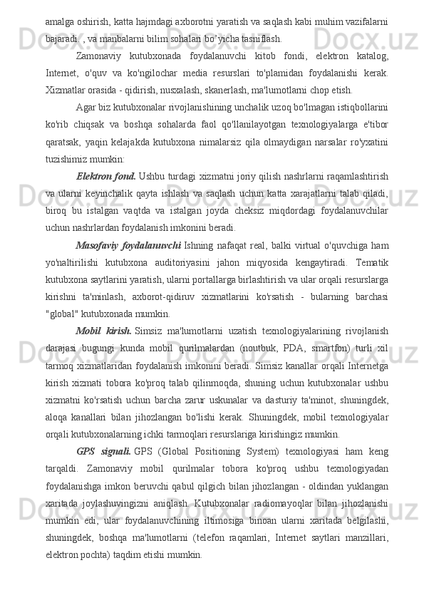 amalga oshirish, katta hajmdagi axborotni yaratish va saqlash kabi muhim vazifalarni
bajaradi. , va manbalarni bilim sohalari bo’yicha tasniflash.
Zamonaviy   kutubxonada   foydalanuvchi   kitob   fondi,   elektron   katalog,
Internet,   o'quv   va   ko'ngilochar   media   resurslari   to'plamidan   foydalanishi   kerak.
Xizmatlar orasida - qidirish, nusxalash, skanerlash, ma'lumotlarni chop etish.
Agar biz kutubxonalar rivojlanishining unchalik uzoq bo'lmagan istiqbollarini
ko'rib   chiqsak   va   boshqa   sohalarda   faol   qo'llanilayotgan   texnologiyalarga   e'tibor
qaratsak,   yaqin   kelajakda   kutubxona   nimalarsiz   qila   olmaydigan   narsalar   ro'yxatini
tuzishimiz mumkin:
Elektron fond.   Ushbu turdagi xizmatni joriy qilish nashrlarni raqamlashtirish
va   ularni   keyinchalik   qayta   ishlash   va   saqlash   uchun   katta   xarajatlarni   talab   qiladi,
biroq   bu   istalgan   vaqtda   va   istalgan   joyda   cheksiz   miqdordagi   foydalanuvchilar
uchun nashrlardan foydalanish imkonini beradi.
Masofaviy   foydalanuvchi   Ishning   nafaqat   real,   balki   virtual   o'quvchiga   ham
yo'naltirilishi   kutubxona   auditoriyasini   jahon   miqyosida   kengaytiradi.   Tematik
kutubxona saytlarini yaratish, ularni portallarga birlashtirish va ular orqali resurslarga
kirishni   ta'minlash,   axborot-qidiruv   xizmatlarini   ko'rsatish   -   bularning   barchasi
"global" kutubxonada mumkin.
Mobil   kirish.   Simsiz   ma'lumotlarni   uzatish   texnologiyalarining   rivojlanish
darajasi   bugungi   kunda   mobil   qurilmalardan   (noutbuk,   PDA,   smartfon)   turli   xil
tarmoq xizmatlaridan foydalanish imkonini beradi. Simsiz kanallar orqali Internetga
kirish   xizmati   tobora   ko'proq   talab   qilinmoqda,   shuning   uchun   kutubxonalar   ushbu
xizmatni   ko'rsatish   uchun   barcha   zarur   uskunalar   va   dasturiy   ta'minot,   shuningdek,
aloqa   kanallari   bilan   jihozlangan   bo'lishi   kerak.   Shuningdek,   mobil   texnologiyalar
orqali kutubxonalarning ichki tarmoqlari resurslariga kirishingiz mumkin.
GPS   signali.   GPS   (Global   Positioning   System)   texnologiyasi   ham   keng
tarqaldi.   Zamonaviy   mobil   qurilmalar   tobora   ko'proq   ushbu   texnologiyadan
foydalanishga  imkon beruvchi qabul qilgich bilan jihozlangan - oldindan yuklangan
xaritada   joylashuvingizni   aniqlash.   Kutubxonalar   radiomayoqlar   bilan   jihozlanishi
mumkin   edi,   ular   foydalanuvchining   iltimosiga   binoan   ularni   xaritada   belgilashi,
shuningdek,   boshqa   ma'lumotlarni   (telefon   raqamlari,   Internet   saytlari   manzillari,
elektron pochta) taqdim etishi mumkin.
