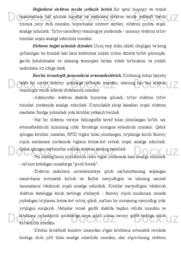 Hujjatlarni   elektron   tarzda   yetkazib   berish.   Bir   qator   huquqiy   va   texnik
muammolarni   hal   qilishda   hujjatlar   va   nashrlarni   elektron   tarzda   yetkazib   berish
tizimini   joriy   etish   mumkin,   buyurtmalar   internet   saytlari,   elektron   pochta   orqali
amalga oshiriladi. To'lov masofaviy texnologiya yordamida - umumiy elektron to'lov
tizimlari orqali amalga oshirilishi mumkin.
Elektron hujjat aylanish tizimlari.   Uzoq vaqt oldin ishlab chiqilgan va keng
qo'llanilgan   bu   tizimlar   hali   ham   kutubxona   muhiti   uchun   ekzotik   bo'lib   qolmoqda,
garchi   kutubxonalar   va   ularning   tarmoqlari   ba'zan   o'nlab   bo'limlarni   va   yuzlab
xodimlarni o'z ichiga oladi.
Barcha   texnologik   jarayonlarni   avtomatlashtirish.   Kitobning   butun   hayotiy
tsikli   bir   nechta   tarkibiy   qismlarga   bo'linishi   mumkin,   ularning   har   biri   alohida
texnologik vazifa sifatida ifodalanishi mumkin.
·   Adabiyotlar   elektron   shaklda   buyurtma   qilinadi,   to'lov   elektron   to'lov
tizimlari   yordamida   amalga   oshiriladi.   Keyinchalik   aloqa   kanallari   orqali   elektron
manbalar fondga yuboriladi yoki kitoblar yetkazib beriladi.
·   Har   bir   elektron   versiya   bibliografik   tavsif   bilan   jihozlangan   bo'lib,   uni
avtomatlashtirish   tizimining   ichki   formatiga   osongina   aylantirish   mumkin.   Qabul
qilingan   kitoblar,   masalan,   RFID   teglari   bilan   jihozlangan,   to'plamga   kirish   fazoviy
o'qish   moslamasi   yordamida   teglarni   ketma-ket   so'rash   orqali   amalga   oshiriladi.
Qabul qilingan ma'lumotlar asosida elektron katalog yaratiladi
·   Pul mablag'larini joylashtirish radio teglar yordamida ham amalga oshiriladi
- raf mos keladigan nusxalarga "javob beradi".
·   Elektron   nashrlarni   inventarizatsiya   qilish   ma'lumotlarning   saqlangan
massivlarini   avtomatik   ko'rish   va   fayllar   mavjudligini   va   ularning   nazorat
summalarini   tekshirish   orqali   amalga   oshiriladi.   Kitoblar   mavjudligini   tekshirish
elektron   katalogga   kirish   tartibiga   o'xshaydi   -   fazoviy   o'qish   moslamasi   xonada
joylashgan to'plamni  ketma-ket  so'roq qiladi, ma'lum  bir  nusxaning mavjudligi yoki
yo'qligini   aniqlaydi.   Natijalar   vizual   grafik   shaklda   taqdim   etilishi   mumkin   va
kitoblarni   joylashtirish   qoidalariga   rioya   qilish   uchun   zaruriy   qayta   tartibga   solish
ko'rsatilishi mumkin.
·   Kitobni   kreditlash   kuzatuv   zonasidan   o'tgan   kitoblarni   avtomatik   ravishda
hisobga   olish   yo'li   bilan   amalga   oshirilishi   mumkin,   ular   o'quvchining   elektron