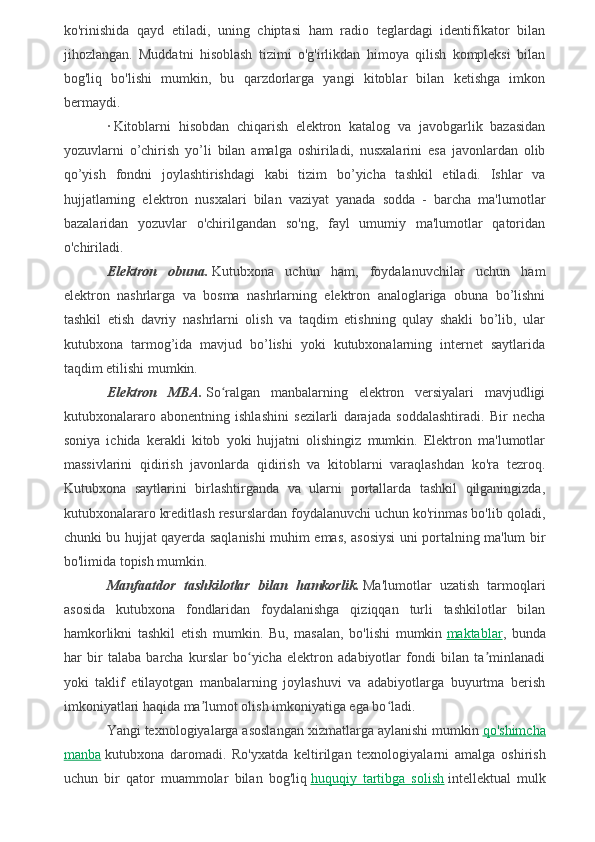 ko'rinishida   qayd   etiladi,   uning   chiptasi   ham   radio   teglardagi   identifikator   bilan
jihozlangan.   Muddatni   hisoblash   tizimi   o'g'irlikdan   himoya   qilish   kompleksi   bilan
bog'liq   bo'lishi   mumkin,   bu   qarzdorlarga   yangi   kitoblar   bilan   ketishga   imkon
bermaydi.
·   Kitoblarni   hisobdan   chiqarish   elektron   katalog   va   javobgarlik   bazasidan
yozuvlarni   o’chirish   yo’li   bilan   amalga   oshiriladi,   nusxalarini   esa   javonlardan   olib
qo’yish   fondni   joylashtirishdagi   kabi   tizim   bo’yicha   tashkil   etiladi.   Ishlar   va
hujjatlarning   elektron   nusxalari   bilan   vaziyat   yanada   sodda   -   barcha   ma'lumotlar
bazalaridan   yozuvlar   o'chirilgandan   so'ng,   fayl   umumiy   ma'lumotlar   qatoridan
o'chiriladi.
Elektron   obuna.   Kutubxona   uchun   ham,   foydalanuvchilar   uchun   ham
elektron   nashrlarga   va   bosma   nashrlarning   elektron   analoglariga   obuna   bo’lishni
tashkil   etish   davriy   nashrlarni   olish   va   taqdim   etishning   qulay   shakli   bo’lib,   ular
kutubxona   tarmog’ida   mavjud   bo’lishi   yoki   kutubxonalarning   internet   saytlarida
taqdim etilishi mumkin.
Elektron   MBA.   So ralgan   manbalarning   elektron   versiyalari   mavjudligiʻ
kutubxonalararo   abonentning   ishlashini   sezilarli   darajada   soddalashtiradi.   Bir   necha
soniya   ichida   kerakli   kitob   yoki   hujjatni   olishingiz   mumkin.   Elektron   ma'lumotlar
massivlarini   qidirish   javonlarda   qidirish   va   kitoblarni   varaqlashdan   ko'ra   tezroq.
Kutubxona   saytlarini   birlashtirganda   va   ularni   portallarda   tashkil   qilganingizda,
kutubxonalararo kreditlash resurslardan foydalanuvchi uchun ko'rinmas bo'lib qoladi,
chunki bu hujjat qayerda saqlanishi muhim emas, asosiysi uni portalning ma'lum bir
bo'limida topish mumkin.
Manfaatdor   tashkilotlar   bilan   hamkorlik.   Ma'lumotlar   uzatish   tarmoqlari
asosida   kutubxona   fondlaridan   foydalanishga   qiziqqan   turli   tashkilotlar   bilan
hamkorlikni   tashkil   etish   mumkin.   Bu,   masalan,   bo'lishi   mumkin   maktablar ,   bunda
har   bir   talaba   barcha   kurslar   bo yicha   elektron   adabiyotlar   fondi   bilan   ta minlanadi	
ʻ ʼ
yoki   taklif   etilayotgan   manbalarning   joylashuvi   va   adabiyotlarga   buyurtma   berish
imkoniyatlari haqida ma lumot olish imkoniyatiga ega bo ladi.	
ʼ ʻ
Yangi texnologiyalarga asoslangan xizmatlarga aylanishi mumkin   qo'shimcha
manba   kutubxona   daromadi.   Ro'yxatda   keltirilgan   texnologiyalarni   amalga   oshirish
uchun   bir   qator   muammolar   bilan   bog'liq   huquqiy   tartibga   solish   intellektual   mulk 