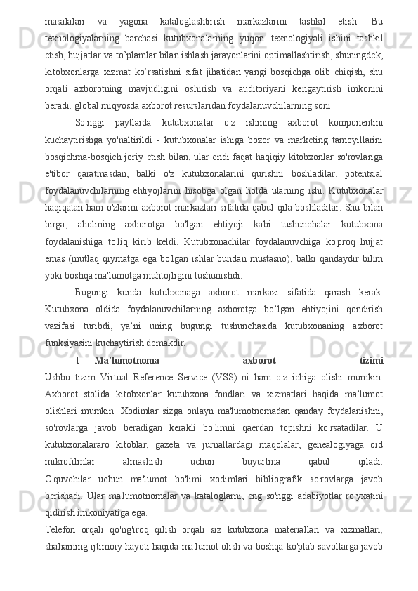 masalalari   va   yagona   kataloglashtirish   markazlarini   tashkil   etish.   Bu
texnologiyalarning   barchasi   kutubxonalarning   yuqori   texnologiyali   ishini   tashkil
etish, hujjatlar va to’plamlar bilan ishlash jarayonlarini optimallashtirish, shuningdek,
kitobxonlarga   xizmat   ko’rsatishni   sifat   jihatidan   yangi   bosqichga   olib   chiqish,   shu
orqali   axborotning   mavjudligini   oshirish   va   auditoriyani   kengaytirish   imkonini
beradi. global miqyosda axborot resurslaridan foydalanuvchilarning soni.
So'nggi   paytlarda   kutubxonalar   o'z   ishining   axborot   komponentini
kuchaytirishga   yo'naltirildi   -   kutubxonalar   ishiga   bozor   va   marketing   tamoyillarini
bosqichma-bosqich joriy etish bilan, ular endi faqat haqiqiy kitobxonlar so'rovlariga
e'tibor   qaratmasdan,   balki   o'z   kutubxonalarini   qurishni   boshladilar.   potentsial
foydalanuvchilarning   ehtiyojlarini   hisobga   olgan   holda   ularning   ishi.   Kutubxonalar
haqiqatan ham o'zlarini axborot markazlari sifatida qabul qila boshladilar. Shu bilan
birga,   aholining   axborotga   bo'lgan   ehtiyoji   kabi   tushunchalar   kutubxona
foydalanishiga   to'liq   kirib   keldi.   Kutubxonachilar   foydalanuvchiga   ko'proq   hujjat
emas   (mutlaq   qiymatga   ega  bo'lgan   ishlar   bundan   mustasno),   balki   qandaydir   bilim
yoki boshqa ma'lumotga muhtojligini tushunishdi.
Bugungi   kunda   kutubxonaga   axborot   markazi   sifatida   qarash   kerak.
Kutubxona   oldida   foydalanuvchilarning   axborotga   bo’lgan   ehtiyojini   qondirish
vazifasi   turibdi,   ya’ni   uning   bugungi   tushunchasida   kutubxonaning   axborot
funksiyasini kuchaytirish demakdir.
1. Ma'lumotnoma   axborot   tizimi
Ushbu   tizim   Virtual   Reference   Service   (VSS)   ni   ham   o'z   ichiga   olishi   mumkin.
Axborot   stolida   kitobxonlar   kutubxona   fondlari   va   xizmatlari   haqida   ma’lumot
olishlari   mumkin.   Xodimlar   sizga   onlayn   ma'lumotnomadan   qanday   foydalanishni,
so'rovlarga   javob   beradigan   kerakli   bo'limni   qaerdan   topishni   ko'rsatadilar.   U
kutubxonalararo   kitoblar,   gazeta   va   jurnallardagi   maqolalar,   genealogiyaga   oid
mikrofilmlar   almashish   uchun   buyurtma   qabul   qiladi.
O'quvchilar   uchun   ma'lumot   bo'limi   xodimlari   bibliografik   so'rovlarga   javob
berishadi.   Ular   ma'lumotnomalar   va   kataloglarni,   eng   so'nggi   adabiyotlar   ro'yxatini
qidirish imkoniyatiga ega.
Telefon   orqali   qo'ng'iroq   qilish   orqali   siz   kutubxona   materiallari   va   xizmatlari,
shaharning ijtimoiy hayoti haqida ma'lumot olish va boshqa ko'plab savollarga javob