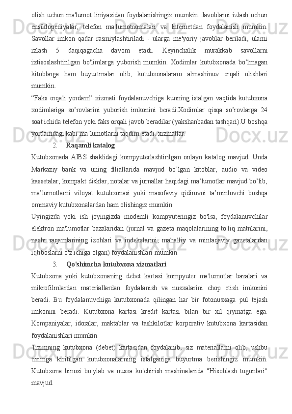 olish uchun ma'lumot liniyasidan foydalanishingiz mumkin. Javoblarni izlash uchun
ensiklopediyalar,   telefon   ma'lumotnomalari   va   Internetdan   foydalanish   mumkin.
Savollar   imkon   qadar   rasmiylashtiriladi   -   ularga   me'yoriy   javoblar   beriladi,   ularni
izlash   5   daqiqagacha   davom   etadi.   Keyinchalik   murakkab   savollarni
ixtisoslashtirilgan   bo'limlarga   yuborish   mumkin.   Xodimlar   kutubxonada   bo’lmagan
kitoblarga   ham   buyurtmalar   olib,   kutubxonalararo   almashinuv   orqali   olishlari
mumkin.
“Faks   orqali   yordam”   xizmati   foydalanuvchiga   kunning   istalgan   vaqtida   kutubxona
xodimlariga   so’rovlarini   yuborish   imkonini   beradi.Xodimlar   qisqa   so’rovlarga   24
soat ichida telefon yoki faks orqali javob beradilar (yakshanbadan tashqari).U boshqa
yordamdagi kabi ma’lumotlarni taqdim etadi. xizmatlar.
2. Raqamli katalog
Kutubxonada   AIBS   shaklidagi   kompyuterlashtirilgan   onlayn   katalog   mavjud.   Unda
Markaziy   bank   va   uning   filiallarida   mavjud   bo’lgan   kitoblar,   audio   va   video
kassetalar, kompakt disklar, notalar va jurnallar haqidagi ma’lumotlar mavjud bo’lib,
ma’lumotlarni   viloyat   kutubxonasi   yoki   masofaviy   qidiruvni   ta’minlovchi   boshqa
ommaviy kutubxonalardan ham olishingiz mumkin.
Uyingizda   yoki   ish   joyingizda   modemli   kompyuteringiz   bo'lsa,   foydalanuvchilar
elektron   ma'lumotlar   bazalaridan   (jurnal   va   gazeta   maqolalarining   to'liq   matnlarini,
nashr   raqamlarining   izohlari   va   indekslarini,   mahalliy   va   mintaqaviy   gazetalardan
iqtiboslarni o'z ichiga olgan) foydalanishlari mumkin.
3. Qo'shimcha kutubxona xizmatlari
Kutubxona   yoki   kutubxonaning   debet   kartasi   kompyuter   ma'lumotlar   bazalari   va
mikrofilmlardan   materiallardan   foydalanish   va   nusxalarini   chop   etish   imkonini
beradi.   Bu   foydalanuvchiga   kutubxonada   qilingan   har   bir   fotonusxaga   pul   tejash
imkonini   beradi.   Kutubxona   kartasi   kredit   kartasi   bilan   bir   xil   qiymatga   ega.
Kompaniyalar,   idoralar,   maktablar   va   tashkilotlar   korporativ   kutubxona   kartasidan
foydalanishlari mumkin.
Tizimning   kutubxona   (debet)   kartasidan   foydalanib,   siz   materiallarni   olib,   ushbu
tizimga   kiritilgan   kutubxonalarning   istalganiga   buyurtma   berishingiz   mumkin.
Kutubxona   binosi   bo'ylab   va   nusxa   ko'chirish   mashinalarida   "Hisoblash   tugunlari"
mavjud.