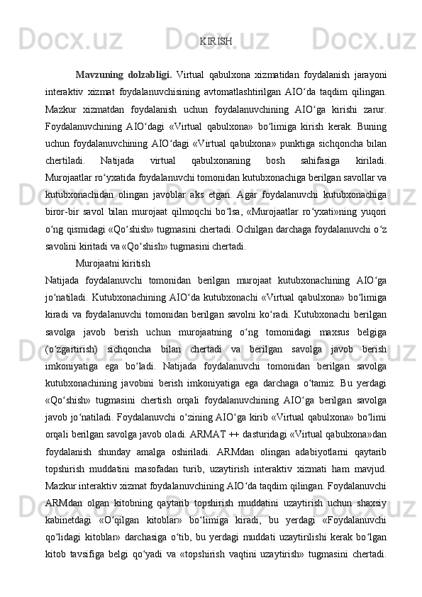 KIRISH
Mavzuning   dolzabligi.   Virtual   qabulxona   xizmatidan   foydalanish   jarayoni
interaktiv   xizmat   foydalanuv chisining   avtomatlashtirilgan   AIO da   taqdim   qilingan.ʻ
Mazkur   xizmatdan   foydalanish   uchun   foydalanuvchining   AIO ga   kirishi   zarur.	
ʻ
Foydalanuvchining   AIO dagi   «Virtual   qabulxona»   bo limiga   kirish   kerak.   Buning	
ʻ ʻ
uchun   foydalanuvchining   AIO dagi   «Virtual   qabulxona»   punktiga   sichqoncha   bilan	
ʻ
chertiladi.   Natijada   virtual   qabulxonaning   bosh   sahifasiga   kiriladi.
Murojaatlar ro yxatida foydalanuvchi tomonidan kutubxonachiga berilgan savollar va	
ʻ
kutubxonachidan   olingan   javoblar   aks   etgan.   Agar   foydalanuvchi   kutubxonachiga
biror-bir   savol   bilan   murojaat   qilmoqchi   bo lsa,   «Murojaatlar   ro yxati»ning   yuqori	
ʻ ʻ
o ng qismidagi «Qo shish» tugmasini chertadi. Ochilgan darchaga foydalanuvchi o z	
ʻ ʻ ʻ
savolini kiritadi va «Qo shish» tugmasini chertadi.	
ʻ
Murojaatni   kiritish
Natijada   foydalanuvchi   tomonidan   berilgan   murojaat   kutubxonachining   AIO ga	
ʻ
jo natiladi.   Kutubxonachining   AIO da   kutubxonachi   «Virtual   qabulxona»   bo limiga	
ʻ ʻ ʻ
kiradi   va   foydalanuvchi   tomonidan  berilgan   savolni   ko radi.  Kutubxonachi   berilgan	
ʻ
savolga   javob   berish   uchun   murojaatning   o ng   tomonidagi   maxsus   belgiga	
ʻ
(o zgartirish)   sichqoncha   bilan   chertadi   va   berilgan   savolga   javob   berish	
ʻ
imkoniyatiga   ega   bo ladi.   Natijada   foydalanuvchi   tomonidan   berilgan   savolga	
ʻ
kutubxonachining   javobini   berish   imkoniyatiga   ega   darchaga   o tamiz.   Bu   yerdagi	
ʻ
«Qo shish»   tugmasini   chertish   orqali   foydalanuvchining   AIO ga   berilgan   savolga	
ʻ ʻ
javob jo natiladi. Foydalanuvchi o zining AIO ga kirib «Virtual qabulxona» bo limi	
ʻ ʻ ʻ ʻ
orqali berilgan savolga javob oladi. ARMAT ++ dasturidagi «Virtual qabulxona»dan
foydalanish   shunday   amalga   oshiriladi.   ARMdan   olingan   adabiyotlarni   qaytarib
topshirish   muddatini   masofadan   turib,   uzaytirish   interaktiv   xizmati   ham   mavjud.
Mazkur interaktiv xizmat foydalanuvchining AIO da taqdim qilingan. Foydalanuvchi	
ʻ
ARMdan   olgan   kitobning   qaytarib   topshirish   muddatini   uzaytirish   uchun   shaxsiy
kabinetdagi   «O qilgan   kitoblar»   bo limiga   kiradi,   bu   yerdagi   «Foydalanuvchi	
ʻ ʻ
qo lidagi   kitoblar»   darchasiga   o tib,   bu   yerdagi   muddati   uzaytirilishi   kerak   bo lgan	
ʻ ʻ ʻ
kitob   tavsifiga   belgi   qo yadi   va   «topshirish   vaqtini   uzaytirish»   tugmasini   chertadi.	
ʻ