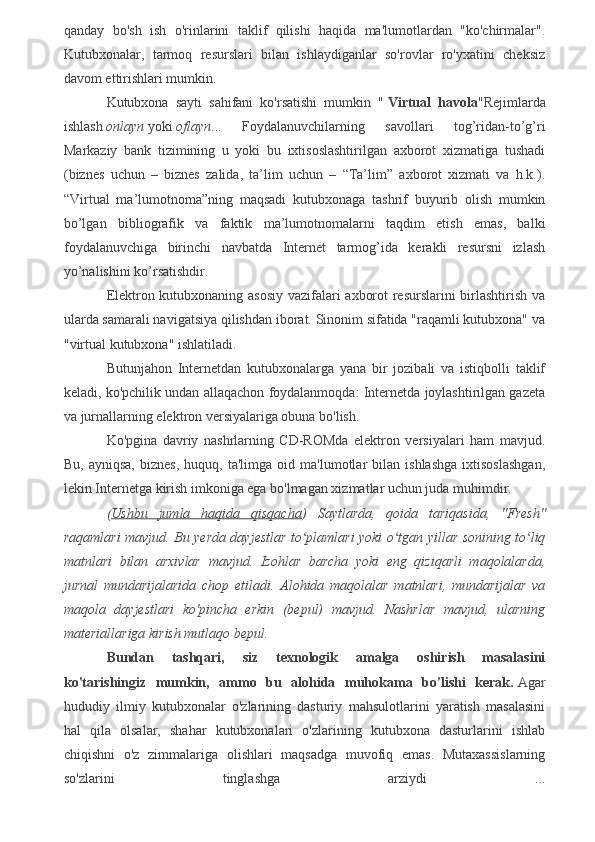 qanday   bo'sh   ish   o'rinlarini   taklif   qilishi   haqida   ma'lumotlardan   "ko'chirmalar".
Kutubxonalar,   tarmoq   resurslari   bilan   ishlaydiganlar   so'rovlar   ro'yxatini   cheksiz
davom ettirishlari mumkin.
Kutubxona   sayti   sahifani   ko'rsatishi   mumkin   "   Virtual   havola "Rejimlarda
ishlash   onlayn   yoki   oflayn ...   Foydalanuvchilarning   savollari   tog’ridan-to’g’ri
Markaziy   bank   tizimining   u   yoki   bu   ixtisoslashtirilgan   axborot   xizmatiga   tushadi
(biznes   uchun   –   biznes   zalida,   ta’lim   uchun   –   “Ta’lim”   axborot   xizmati   va   h.k.).
“Virtual   ma’lumotnoma”ning   maqsadi   kutubxonaga   tashrif   buyurib   olish   mumkin
bo’lgan   bibliografik   va   faktik   ma’lumotnomalarni   taqdim   etish   emas,   balki
foydalanuvchiga   birinchi   navbatda   Internet   tarmog’ida   kerakli   resursni   izlash
yo’nalishini ko’rsatishdir.
Elektron kutubxonaning asosiy vazifalari axborot resurslarini  birlashtirish va
ularda samarali navigatsiya qilishdan iborat. Sinonim sifatida "raqamli kutubxona" va
"virtual kutubxona" ishlatiladi.
Butunjahon   Internetdan   kutubxonalarga   yana   bir   jozibali   va   istiqbolli   taklif
keladi, ko'pchilik undan allaqachon foydalanmoqda: Internetda joylashtirilgan gazeta
va jurnallarning elektron versiyalariga obuna bo'lish.
Ko'pgina   davriy   nashrlarning   CD-ROMda   elektron   versiyalari   ham   mavjud.
Bu,   ayniqsa,   biznes,   huquq,   ta'limga  oid   ma'lumotlar   bilan   ishlashga   ixtisoslashgan,
lekin Internetga kirish imkoniga ega bo'lmagan xizmatlar uchun juda muhimdir.
( Ushbu   jumla   haqida   qisqacha )   Saytlarda,   qoida   tariqasida,   "Fresh"
raqamlari mavjud. Bu yerda dayjestlar to plamlari yoki o tgan yillar sonining to liqʻ ʻ ʻ
matnlari   bilan   arxivlar   mavjud.   Izohlar   barcha   yoki   eng   qiziqarli   maqolalarda,
jurnal   mundarijalarida   chop   etiladi.   Alohida   maqolalar   matnlari,   mundarijalar   va
maqola   dayjestlari   ko'pincha   erkin   (bepul)   mavjud.   Nashrlar   mavjud,   ularning
materiallariga kirish mutlaqo bepul.
Bundan   tashqari,   siz   texnologik   amalga   oshirish   masalasini
ko'tarishingiz   mumkin,   ammo   bu   alohida   muhokama   bo'lishi   kerak.   Agar
hududiy   ilmiy   kutubxonalar   o'zlarining   dasturiy   mahsulotlarini   yaratish   masalasini
hal   qila   olsalar,   shahar   kutubxonalari   o'zlarining   kutubxona   dasturlarini   ishlab
chiqishni   o'z   zimmalariga   olishlari   maqsadga   muvofiq   emas.   Mutaxassislarning
so'zlarini   tinglashga   arziydi   ...