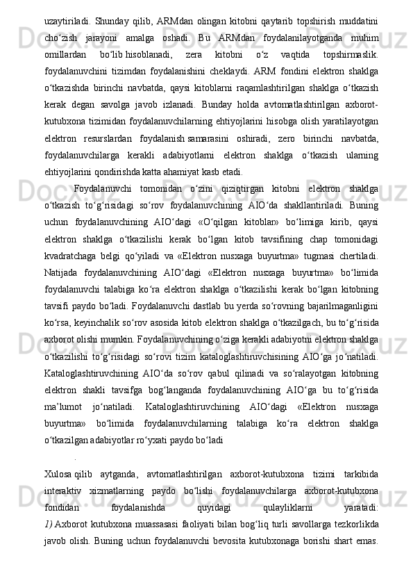 uzaytiriladi.   Shunday   qilib,   ARMdan   olingan   kitobni   qaytarib   topshirish   muddatini
cho zish   jarayoni   amalga   oshadi.   Bu   ARMdan   foydalanilayotganda   muhimʻ
omillardan   bo lib	
ʻ   hisoblanadi ,   zera   kitobni   o z   vaqtida   topshirmaslik.	ʻ
foydalanuvchini   tizimdan   foydalanishini   cheklaydi.   ARM   fondini   elektron   shaklga
o tkazishda   birinchi   navbatda,   qaysi   kitoblarni   raqamlashtirilgan   shaklga   o tkazish	
ʻ ʻ
kerak   degan   savolga   javob   izlanadi.   Bunday   holda   avtomatlashtirilgan   axborot-
kutubxona   tizimidan   foydalanuvchilarning   ehtiyojlarini   hisobga   olish   yaratilayotgan
elektron   resurslardan   foydalanish   samarasini   oshiradi ,   zero   birinchi   navbatda,
foydalanuvchilarga   kerakli   adabiyotlarni   elektron   shaklga   o tkazish   ularning	
ʻ
ehtiyojlarini qondirishda katta ahamiyat kasb etadi.
Foydalanuvchi   tomonidan   o zini   qiziqtirgan   kitobni   elektron   shaklga	
ʻ
o tkazish   to g risidagi   so rov   foydalanuvchining   AIO da   shakllantiriladi.   Buning	
ʻ ʻ ʻ ʻ ʻ
uchun   foydalanuvchining   AIO dagi   «O qilgan   kitoblar»   bo limiga   kirib,   qaysi	
ʻ ʻ ʻ
elektron   shaklga   o tkazilishi   kerak   bo lgan   kitob   tavsifining   chap   tomonidagi	
ʻ ʻ
kvadratchaga   belgi   qo yiladi   va   «Elektron   nusxaga   buyurtma»   tugmasi   chertiladi.	
ʻ
Natijada   foydalanuvchining   AIO dagi   «Elektron   nusxaga   buyurtma»   bo limida	
ʻ ʻ
foydalanuvchi   talabiga   ko ra   elektron   shaklga   o tkazilishi   kerak   bo lgan   kitobning	
ʻ ʻ ʻ
tavsifi paydo bo ladi. Foydalanuvchi dastlab bu yerda so rovning bajarilmaganligini	
ʻ ʻ
ko rsa, keyinchalik so rov asosida kitob elektron shaklga o tkazilgach, bu	
ʻ ʻ ʻ   to g risida	ʻ ʻ
axborot olishi mumkin. Foydala nuvchining o ziga kerakli adabiyotni elektron shaklga	
ʻ
o tkazilishi   to g risidagi   so rovi   tizim   kataloglashtiruvchisining   AIO ga   jo natiladi.	
ʻ ʻ ʻ ʻ ʻ ʻ
Kataloglashtiruvchining   AIO da   so rov   qabul   qilinadi   va   so ralayotgan   kitobning	
ʻ ʻ ʻ
elektron   shakli   tavsifga   bog langanda   foydalanuvchi
ʻ ning   AIO ga   bu   to g risida	ʻ ʻ ʻ
ma’lumot   jo natiladi.   Kataloglashtiruvchining   AIO dagi   «Elektron   nusxaga	
ʻ ʻ
buyurtma»   bo limida   foydalanuvchilarning   talabiga   ko ra   elektron   shaklga
ʻ ʻ
o tkazilgan adabiyotlar ro yxati paydo bo ladi	
ʻ ʻ ʻ
.
Xulosa   qilib   aytganda ,   avtomatlashtirilgan   axborot-kutubxona   tizimi   tarkibida
interaktiv   xizmatlarning   paydo   bo lishi   foydalanuvchilarga   axborot-kutubxona	
ʻ
fondidan   foydalanishda   quyidagi   qulayliklarni   yaratadi:
1)   Axborot   kutubxona muassasasi  faoliyati  bilan  bog liq  turli   savollarga  tez	
ʻ korlikda
javob   olish.   Buning   uchun   foydalanuvchi   bevosita   kutubxonaga   borishi   shart   emas. 