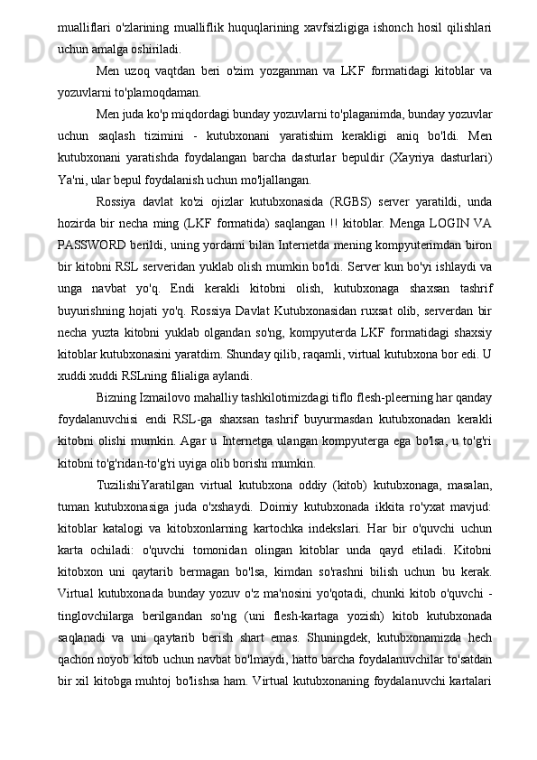 mualliflari   o'zlarining   mualliflik   huquqlarining   xavfsizligiga   ishonch   hosil   qilishlari
uchun amalga oshiriladi.
Men   uzoq   vaqtdan   beri   o'zim   yozganman   va   LKF   formatidagi   kitoblar   va
yozuvlarni to'plamoqdaman.
Men juda ko'p miqdordagi bunday yozuvlarni to'plaganimda, bunday yozuvlar
uchun   saqlash   tizimini   -   kutubxonani   yaratishim   kerakligi   aniq   bo'ldi.   Men
kutubxonani   yaratishda   foydalangan   barcha   dasturlar   bepuldir   (Xayriya   dasturlari)
Ya'ni, ular bepul foydalanish uchun mo'ljallangan.
Rossiya   davlat   ko'zi   ojizlar   kutubxonasida   (RGBS)   server   yaratildi,   unda
hozirda   bir   necha   ming   (LKF   formatida)   saqlangan   !!   kitoblar.   Menga   LOGIN   VA
PASSWORD berildi, uning yordami bilan Internetda mening kompyuterimdan biron
bir kitobni RSL serveridan yuklab olish mumkin bo'ldi. Server kun bo'yi ishlaydi va
unga   navbat   yo'q.   Endi   kerakli   kitobni   olish,   kutubxonaga   shaxsan   tashrif
buyurishning   hojati   yo'q.   Rossiya   Davlat   Kutubxonasidan   ruxsat   olib,   serverdan   bir
necha   yuzta   kitobni   yuklab   olgandan   so'ng,   kompyuterda   LKF   formatidagi   shaxsiy
kitoblar kutubxonasini yaratdim. Shunday qilib, raqamli, virtual kutubxona bor edi. U
xuddi xuddi RSLning filialiga aylandi.
Bizning Izmailovo mahalliy tashkilotimizdagi tiflo flesh-pleerning har qanday
foydalanuvchisi   endi   RSL-ga   shaxsan   tashrif   buyurmasdan   kutubxonadan   kerakli
kitobni   olishi   mumkin.   Agar   u   Internetga   ulangan   kompyuterga   ega   bo'lsa,   u   to'g'ri
kitobni to'g'ridan-to'g'ri uyiga olib borishi mumkin.
TuzilishiYaratilgan   virtual   kutubxona   oddiy   (kitob)   kutubxonaga,   masalan,
tuman   kutubxonasiga   juda   o'xshaydi.   Doimiy   kutubxonada   ikkita   ro'yxat   mavjud:
kitoblar   katalogi   va   kitobxonlarning   kartochka   indekslari.   Har   bir   o'quvchi   uchun
karta   ochiladi:   o'quvchi   tomonidan   olingan   kitoblar   unda   qayd   etiladi.   Kitobni
kitobxon   uni   qaytarib   bermagan   bo'lsa,   kimdan   so'rashni   bilish   uchun   bu   kerak.
Virtual   kutubxonada   bunday  yozuv   o'z   ma'nosini   yo'qotadi,   chunki   kitob   o'quvchi   -
tinglovchilarga   berilgandan   so'ng   (uni   flesh-kartaga   yozish)   kitob   kutubxonada
saqlanadi   va   uni   qaytarib   berish   shart   emas.   Shuningdek,   kutubxonamizda   hech
qachon noyob kitob uchun navbat bo'lmaydi, hatto barcha foydalanuvchilar to'satdan
bir  xil  kitobga muhtoj bo'lishsa  ham. Virtual kutubxonaning foydalanuvchi  kartalari
