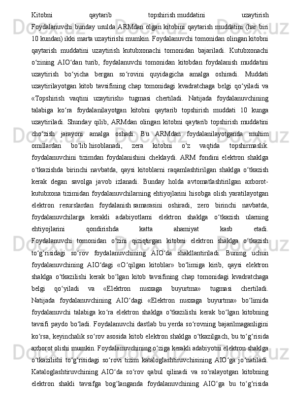 Kitobni   qaytarib   topshirish   muddatini   uzaytirish
Foydalanuvchi  bunday usulda  ARMdan  olgan kitobini  qaytarish  muddatini  (har  biri
10 kundan) ikki marta uzaytirishi mumkin. Foydalanuvchi tomonidan olingan kitobni
qaytarish   muddatini   uzaytirish   kutubxonachi   tomonidan   bajariladi.   Kutubxonachi
o zining   AIO dan   turib,   foydalanuvchi   tomonidan   kitobdan   foydalanish   muddatiniʻ ʻ
uzaytirish   bo yicha   bergan   so rovini   quyidagicha   amalga   oshiradi.   Muddati	
ʻ ʻ
uzaytirilayotgan   kitob   tavsifining   chap   tomonidagi   kvadratchaga   belgi   qo yiladi   va	
ʻ
«Topshirish   vaqtini   uzaytirish»   tugmasi   chertiladi.   Natijada   foydalanuvchining
talabiga   ko ra   foydalanilayotgan   kitobni   qaytarib   topshirish   muddati   10   kunga	
ʻ
uzaytiriladi.   Shunday   qilib,   ARMdan   olingan   kitobni   qaytarib   topshirish   muddatini
cho zish   jarayoni   amalga   oshadi.   Bu   ARMdan   foydalanilayotganda   muhim	
ʻ
omillardan   bo lib	
ʻ   hisoblanadi ,   zera   kitobni   o z   vaqtida   topshirmaslik.	ʻ
foydalanuvchini   tizimdan   foydalanishini   cheklaydi.   ARM   fondini   elektron   shaklga
o tkazishda   birinchi   navbatda,   qaysi   kitoblarni   raqamlashtirilgan   shaklga   o tkazish	
ʻ ʻ
kerak   degan   savolga   javob   izlanadi.   Bunday   holda   avtomatlashtirilgan   axborot-
kutubxona   tizimidan   foydalanuvchilarning   ehtiyojlarini   hisobga   olish   yaratilayotgan
elektron   resurslardan   foydalanish   samarasini   oshiradi ,   zero   birinchi   navbatda,
foydalanuvchilarga   kerakli   adabiyotlarni   elektron   shaklga   o tkazish   ularning	
ʻ
ehtiyojlarini   qondirishda   katta   ahamiyat   kasb   etadi.
Foydalanuvchi   tomonidan   o zini   qiziqtirgan   kitobni   elektron   shaklga   o tkazish	
ʻ ʻ
to g risidagi   so rov   foydalanuvchining   AIO da   shakllantiriladi.   Buning   uchun	
ʻ ʻ ʻ ʻ
foydalanuvchining   AIO dagi   «O qilgan   kitoblar»   bo limiga   kirib,   qaysi   elektron	
ʻ ʻ ʻ
shaklga   o tkazilishi   kerak   bo lgan   kitob   tavsifining   chap   tomonidagi   kvadratchaga	
ʻ ʻ
belgi   qo yiladi   va   «Elektron   nusxaga   buyurtma»   tugmasi   chertiladi.
ʻ
Natijada   foydalanuvchining   AIO dagi   «Elektron   nusxaga   buyurtma»   bo limida	
ʻ ʻ
foydalanuvchi   talabiga   ko ra   elektron   shaklga   o tkazilishi   kerak   bo lgan   kitobning	
ʻ ʻ ʻ
tavsifi paydo bo ladi. Foydalanuvchi dastlab bu yerda so rovning bajarilmaganligini	
ʻ ʻ
ko rsa, keyinchalik so rov asosida kitob elektron shaklga o tkazilgach, bu	
ʻ ʻ ʻ   to g risida	ʻ ʻ
axborot olishi mumkin. Foydala nuvchining o ziga kerakli adabiyotni elektron shaklga	
ʻ
o tkazilishi   to g risidagi   so rovi   tizim   kataloglashtiruvchisining   AIO ga   jo natiladi.	
ʻ ʻ ʻ ʻ ʻ ʻ
Kataloglashtiruvchining   AIO da   so rov   qabul   qilinadi   va   so ralayotgan   kitobning	
ʻ ʻ ʻ
elektron   shakli   tavsifga   bog langanda   foydalanuvchi
ʻ ning   AIO ga   bu   to g risida	ʻ ʻ ʻ