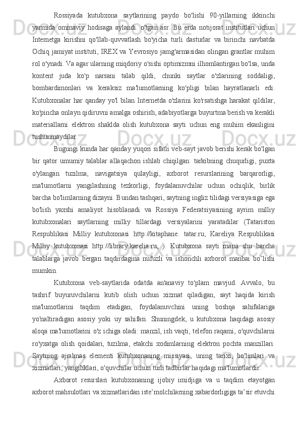 Rossiyada   kutubxona   saytlarining   paydo   bo'lishi   90-yillarning   ikkinchi
yarmida   ommaviy   hodisaga   aylandi.   o'tgan   asr.   Bu   erda   notijorat   institutlari   uchun
Internetga   kirishni   qo'llab-quvvatlash   bo'yicha   turli   dasturlar   va   birinchi   navbatda
Ochiq jamiyat instituti, IREX va Yevrosiyo jamg'armasidan olingan grantlar muhim
rol o'ynadi. Va agar ularning miqdoriy o'sishi optimizmni ilhomlantirgan bo'lsa, unda
kontent   juda   ko'p   narsani   talab   qildi,   chunki   saytlar   o'zlarining   soddaligi,
bombardimonlari   va   keraksiz   ma'lumotlarning   ko'pligi   bilan   hayratlanarli   edi.
Kutubxonalar  har  qanday  yo'l   bilan Internetda o'zlarini   ko'rsatishga  harakat   qildilar,
ko'pincha onlayn qidiruvni amalga oshirish, adabiyotlarga buyurtma berish va kerakli
materiallarni   elektron   shaklda   olish   kutubxona   sayti   uchun   eng   muhim   ekanligini
tushunmaydilar.
Bugungi kunda har qanday yuqori sifatli veb-sayt javob berishi kerak bo'lgan
bir   qator   umumiy   talablar   allaqachon   ishlab   chiqilgan:   tarkibning   chuqurligi,   puxta
o'ylangan   tuzilma,   navigatsiya   qulayligi,   axborot   resurslarining   barqarorligi,
ma'lumotlarni   yangilashning   tezkorligi,   foydalanuvchilar   uchun   ochiqlik,   birlik
barcha bo'limlarning dizayni. Bundan tashqari, saytning ingliz tilidagi versiyasiga ega
bo'lish   yaxshi   amaliyot   hisoblanadi   va   Rossiya   Federatsiyasining   ayrim   milliy
kutubxonalari   saytlarning   milliy   tillardagi   versiyalarini   yaratadilar   (Tatariston
Respublikasi   Milliy   kutubxonasi   http://kitaphane.   tatar.ru,   Kareliya   Respublikasi
Milliy   kutubxonasi   http://library.karelia.ru,   ).   Kutubxona   sayti   mana   shu   barcha
talablarga   javob   bergan   taqdirdagina   nufuzli   va   ishonchli   axborot   manbai   bo’lishi
mumkin.
Kutubxona   veb-saytlarida   odatda   an'anaviy   to'plam   mavjud.   Avvalo,   bu
tashrif   buyuruvchilarni   kutib   olish   uchun   xizmat   qiladigan,   sayt   haqida   kirish
ma'lumotlarini   taqdim   etadigan,   foydalanuvchini   uning   boshqa   sahifalariga
yo'naltiradigan   asosiy   yoki   uy   sahifasi.   Shuningdek,   u   kutubxona   haqidagi   asosiy
aloqa ma'lumotlarini o'z ichiga oladi: manzil, ish vaqti, telefon raqami, o'quvchilarni
ro'yxatga   olish   qoidalari,   tuzilma,   etakchi   xodimlarning   elektron   pochta   manzillari.
Saytning   ajralmas   elementi   kutubxonaning   missiyasi,   uning   tarixi,   bo'limlari   va
xizmatlari, yangiliklari, o'quvchilar uchun turli tadbirlar haqidagi ma'lumotlardir.
Axborot   resurslari   kutubxonaning   ijobiy   imidjiga   va   u   taqdim   etayotgan
axborot mahsulotlari va xizmatlaridan iste’molchilarning xabardorligiga ta’sir etuvchi