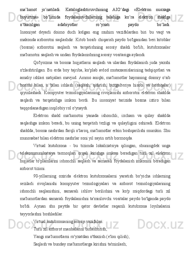 ma’lumot   jo natiladi.   Kataloglashtiruvchining   AIO dagi   «Elektron   nusxagaʻ ʻ
buyurtma»   bo limida   foydalanuvchilarning   talabiga   ko ra   elektron   shaklga
ʻ ʻ
o tkazilgan   adabiyotlar   ro yxati   paydo   bo ladi.	
ʻ ʻ ʻ
Insoniyat   deyarli   doimo   duch   kelgan   eng   muhim   vazifalardan   biri   bu   vaqt   va
makonda axborotni saqlashdir. Kitob bosib chiqarish paydo bo'lganidan beri kitoblar
(bosma)   axborotni   saqlash   va   tarqatishning   asosiy   shakli   bo'lib,   kutubxonalar
ma'lumotni saqlash va undan foydalanishning asosiy vositasiga aylandi.
Qo'lyozma   va   bosma   hujjatlarni   saqlash   va   ulardan   foydalanish   juda   yaxshi
o'zlashtirilgan.  Bu  erda  boy  tajriba,  ko'plab  avlod mutaxassislarining   tadqiqotlari   va
amaliy   ishlari   natijalari   mavjud.   Ammo   aniqki,   ma'lumotlar   hajmining   doimiy   o'sib
borishi   bilan,   u   bilan   ishlash   (saqlash,   qidirish,   buxgalteriya   hisobi   va   boshqalar)
qiyinlashadi.   Kompyuter   texnologiyalarining  rivojlanishi   axborotni   elektron   shaklda
saqlash   va   tarqatishga   imkon   berdi.   Bu   insoniyat   tarixida   bosma   ixtiro   bilan
taqqoslanadigan inqilobiy rol o'ynaydi.
Elektron   shakl   ma'lumotni   yanada   ishonchli,   ixcham   va   qulay   shaklda
saqlashga   imkon   beradi,   bu   uning   tarqatish   tezligi   va   qulayligini   oshiradi.   Elektron
shaklda, bosma nashrdan farqli o'laroq, ma'lumotlar erkin boshqarilishi mumkin. Shu
munosabat bilan elektron nashrlar soni yil sayin ortib bormoqda.
Virtual   kutubxona   -   bu   tizimda   lokalizatsiya   qilingan,   shuningdek   unga
telekommunikatsiya   tarmoqlari   orqali   kirishga   imkon   beradigan   turli   xil   elektron
hujjatlar  to'plamlarini  ishonchli  saqlash   va  samarali  foydalanish  imkonini  beradigan
axborot tizimi.
90-yillarning   oxirida   elektron   kutubxonalarni   yaratish   bo'yicha   ishlarning
sezilarli   rivojlanishi   kompyuter   texnologiyalari   va   axborot   texnologiyalarining
ishonchli   saqlanishini,   samarali   ishlov   berilishini   va   ko'p   miqdordagi   turli   xil
ma'lumotlardan samarali foydalanishni ta'minlovchi vositalar paydo bo'lganda paydo
bo'ldi.   Aynan   shu   paytda   bir   qator   davlatlar   raqamli   kutubxona   loyihalarini
tayyorlashni boshladilar.
Virtual kutubxonaning asosiy vazifalari:
Turli xil axborot manbalarini birlashtirish;
Yangi ma'lumotlarni ro'yxatdan o'tkazish (e'lon qilish);
Saqlash va bunday ma'lumotlarga kirishni ta'minlash;