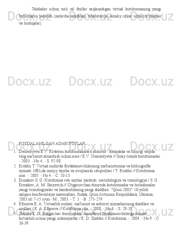 Talabalar   uchun   turli   xil   fayllar   saqlanadigan   virtual   kutubxonaning   yangi
bo'limlarini yaratish (sarlavha sahifalari, laboratoriya, amaliy ishlar uchun to'plamlar
va boshqalar).
FOYDALANILGAN ADABIYOTLAR
1. Dementyeva E.V. Elektron kutubxonalararo abonent - kelajakda va hozirgi vaqtda 
teng ma'lumot almashish uchun asos / E.V. Dementyeva // Ilmiy-texnik kutubxonalar.
- 2003. - No 4. - S. 92-98.
2. Erokho T. Virtual muhitda foydalanuvchilarning ma'lumotnoma va bibliografik 
xizmati: NBLda xorijiy tajriba va rivojlanish istiqbollari / T. Erokho // Kutubxona 
nuri. - 2005. - No 4. - C. 10-13.
3. Ermakov S. G. Kutubxona veb-saytini yaratish: metodologiya va texnologiya / S. G. 
Ermakov, A. M. Staxevich // O'zgaruvchan dunyoda kutubxonalar va birlashmalar: 
yangi texnologiyalar va hamkorlikning yangi shakllari: "Qrim-2003" 10-yillik 
xalqaro konferentsiya materiallari, Sudak, Qrim Avtonom Respublikasi, Ukraina, 
2003 yil 7-15 iyun - M., 2003. - T. 1. - B. 275-279.
4. Efimova E. A. Virtuallik yuzlari: ma'lumot va axborot xizmatlarining shakllari va 
usullari / E. A. Efimova // Kutubxona ishi. - 2008. - No 6. - S. 28-31.
5. Zhabko E. D. Izlagan har doim topadi: masofaviy foydalanuvchilarga xizmat 
ko'rsatish uchun yangi imkoniyatlar / E. D. Zhabko // Kutubxona. - 2004. - No 9. - C. 
36-39.