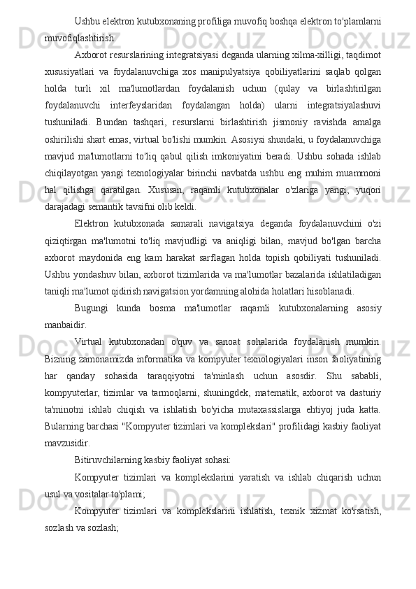 Ushbu elektron kutubxonaning profiliga muvofiq boshqa elektron to'plamlarni
muvofiqlashtirish.
Axborot resurslarining integratsiyasi deganda ularning xilma-xilligi, taqdimot
xususiyatlari   va   foydalanuvchiga   xos   manipulyatsiya   qobiliyatlarini   saqlab   qolgan
holda   turli   xil   ma'lumotlardan   foydalanish   uchun   (qulay   va   birlashtirilgan
foydalanuvchi   interfeyslaridan   foydalangan   holda)   ularni   integratsiyalashuvi
tushuniladi.   Bundan   tashqari,   resurslarni   birlashtirish   jismoniy   ravishda   amalga
oshirilishi shart emas, virtual bo'lishi mumkin. Asosiysi shundaki, u foydalanuvchiga
mavjud   ma'lumotlarni   to'liq   qabul   qilish   imkoniyatini   beradi.   Ushbu   sohada   ishlab
chiqilayotgan   yangi   texnologiyalar   birinchi   navbatda   ushbu   eng   muhim   muammoni
hal   qilishga   qaratilgan.   Xususan,   raqamli   kutubxonalar   o'zlariga   yangi,   yuqori
darajadagi semantik tavsifni olib keldi.
Elektron   kutubxonada   samarali   navigatsiya   deganda   foydalanuvchini   o'zi
qiziqtirgan   ma'lumotni   to'liq   mavjudligi   va   aniqligi   bilan,   mavjud   bo'lgan   barcha
axborot   maydonida   eng   kam   harakat   sarflagan   holda   topish   qobiliyati   tushuniladi.
Ushbu yondashuv bilan, axborot tizimlarida va ma'lumotlar bazalarida ishlatiladigan
taniqli ma'lumot qidirish navigatsion yordamning alohida holatlari hisoblanadi.
Bugungi   kunda   bosma   ma'lumotlar   raqamli   kutubxonalarning   asosiy
manbaidir.
Virtual   kutubxonadan   o'quv   va   sanoat   sohalarida   foydalanish   mumkin.
Bizning zamonamizda informatika va kompyuter texnologiyalari inson faoliyatining
har   qanday   sohasida   taraqqiyotni   ta'minlash   uchun   asosdir.   Shu   sababli,
kompyuterlar,   tizimlar   va   tarmoqlarni,   shuningdek,   matematik,   axborot   va   dasturiy
ta'minotni   ishlab   chiqish   va   ishlatish   bo'yicha   mutaxassislarga   ehtiyoj   juda   katta.
Bularning barchasi "Kompyuter tizimlari va komplekslari" profilidagi kasbiy faoliyat
mavzusidir.
Bitiruvchilarning kasbiy faoliyat sohasi:
Kompyuter   tizimlari   va   komplekslarini   yaratish   va   ishlab   chiqarish   uchun
usul va vositalar to'plami;
Kompyuter   tizimlari   va   komplekslarini   ishlatish,   texnik   xizmat   ko'rsatish,
sozlash va sozlash;