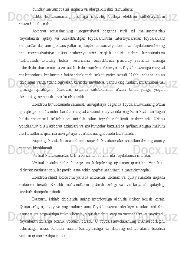 bunday ma'lumotlarni saqlash va ularga kirishni ta'minlash;
ushbu   kutubxonaning   profiliga   muvofiq   boshqa   elektron   kolleksiyalarni
muvofiqlashtirish.
Axborot   resurslarining   integratsiyasi   deganda   turli   xil   ma'lumotlardan
foydalanish   (qulay   va   birlashtirilgan   foydalanuvchi   interfeyslaridan   foydalanish)
maqsadlarida,   uning   xususiyatlarini,   taqdimot   xususiyatlarini   va   foydalanuvchining
uni   manipulyatsiya   qilish   imkoniyatlarini   saqlab   qolish   uchun   kombinatsiya
tushuniladi.   Bunday   holda,   resurslarni   birlashtirish   jismoniy   ravishda   amalga
oshirilishi shart emas, u virtual bo'lishi mumkin. Asosiysi, u foydalanuvchiga mavjud
ma'lumotlarni bir butun sifatida idrok etish imkoniyatini beradi. Ushbu sohada ishlab
chiqilgan yangi texnologiyalar, birinchi navbatda, ushbu eng muhim muammoni hal
qilishga   qaratilgan.   Xususan,   raqamli   kutubxonalar   o'zlari   bilan   yangi,   yuqori
darajadagi semantik tavsifni olib keldi.
Elektron kutubxonada samarali navigatsiya deganda foydalanuvchining o'zini
qiziqtirgan   ma'lumotni   barcha   mavjud   axborot   maydonida   eng   kam   kuch   sarflagan
holda   maksimal   to'liqlik   va   aniqlik   bilan   topish   qobiliyati   tushuniladi.   Ushbu
yondashuv   bilan   axborot   tizimlari   va   ma'lumotlar   bazalarida   qo'llaniladigan   ma'lum
ma'lumotlarni qidirish navigatsiya vositalarining alohida holatlaridir.
Bugungi  kunda bosma axborot  raqamli  kutubxonalar  shakllanishining asosiy
manbai hisoblanadi.
Virtual kutubxonadan ta'lim va sanoat sohalarida foydalanish mumkin.
Virtual   kutubxonalar   hozirgi   va   kelajakning   ajralmas   qismidir.   Har   kuni
elektron nashrlar soni ko'payib, asta-sekin qog'oz nashrlarni almashtirmoqda.
Elektron shakl  axborotni  yanada ishonchli, ixcham  va qulay shaklda  saqlash
imkonini   beradi.   Kerakli   ma'lumotlarni   qidirish   tezligi   va   uni   tarqatish   qulayligi
sezilarli darajada oshadi.
Dasturni   ishlab   chiqishda   uning   interfeysiga   alohida   e'tibor   berish   kerak.
Qisqartirilgan,   qulay   va  eng   muhimi   aniq   foydalanuvchi   interfeysi   u   bilan  ishlashni
oson va tez o'rganishga imkon beradi, o'qitish uchun vaqt va xarajatlarni kamaytiradi,
foydalanuvchilarga   texnik   yordam   beradi.   U   foydalanuvchilarning   mahsuldorligini
oshirishga,   inson   xatolari   sonini   kamaytirishga   va   shuning   uchun   ularni   tuzatish
vaqtini qisqartirishga qodir.