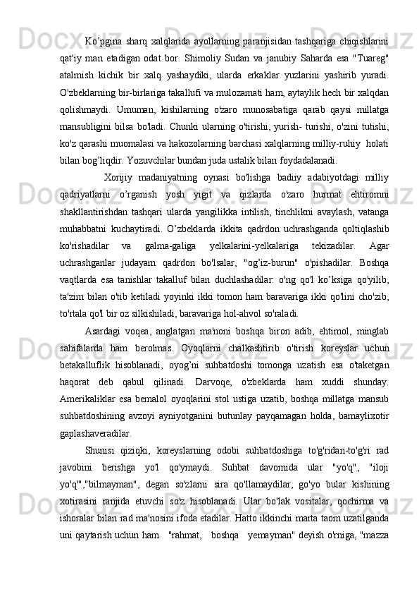 Ko’pgina   sharq   xalqlarida   ayollarning   paranjisidan   tashqariga   chiqishlarini
qat'iy   man   etadigan   odat   bor.   Shimoliy   Sudan   va   janubiy   Saharda   esa   "Tuareg"
atalmish   kichik   bir   xalq   yashaydiki,   ularda   erkaklar   yuzlarini   yashirib   yuradi.
O'zbeklarning bir-birlariga takallufi va mulozamati ham, aytaylik hech bir xalqdan
qolishmaydi.   Umuman,   kishilarning   o'zaro   munosabatiga   qarab   qaysi   millatga
mansubligini   bilsa   bo'ladi.  Chunki   ularning  o'tirishi,   yurish-   turishi,   o'zini   tutishi,
ko'z qarashi muomalasi va hakozolarning barchasi xalqlarning milliy-ruhiy   holati
bilan bog’liqdir. Yozuvchilar bundan juda ustalik bilan foydadalanadi.
              Xorijiy   madaniyatning   oynasi   bo'lishga   badiiy   adabiyotdagi   milliy
qadriyatlarni   o’rganish   yosh   yigit   va   qizlarda   o'zaro   hurmat   ehtiromni
shakllantirishdan   tashqari   ularda   yangilikka   intilish,   tinchlikni   avaylash,   vatanga
muhabbatni   kuchaytiradi.   O’zbeklarda   ikkita   qadrdon   uchrashganda   qoltiqlashib
ko'rishadilar   va   galma-galiga   yelkalarini-yelkalariga   tekizadilar.   Agar
uchrashganlar   judayam   qadrdon   bo'lsalar,   "og’iz-burun"   o'pishadilar.   Boshqa
vaqtlarda   esa   tanishlar   takalluf   bilan   duchlashadilar:   o'ng   qo'l   ko’ksiga   qo'yilib,
ta'zim   bilan   o'tib   ketiladi   yoyinki   ikki   tomon   ham   baravariga   ikki   qo'lini   cho'zib,
to'rtala qo'l bir oz silkishiladi, baravariga hol-ahvol so'raladi. 
Asardagi   voqea,   anglatgan   ma'noni   boshqa   biron   adib,   ehtimol,   minglab
sahifalarda   ham   berolmas.   Oyoqlarni   chalkashtirib   o'tirish   koreyslar   uchun
betakalluflik   hisoblanadi,   oyog’ni   suhbatdoshi   tomonga   uzatish   esa   o'taketgan
haqorat   deb   qabul   qilinadi.   Darvoqe,   o'zbeklarda   ham   xuddi   shunday.
Amerikaliklar   esa   bemalol   oyoqlarini   stol   ustiga   uzatib,   boshqa   millatga   mansub
suhbatdoshining   avzoyi   ayniyotganini   butunlay   payqamagan   holda,   bamaylixotir
gaplashaveradilar.
Shunisi   qiziqki,   koreyslarning   odobi   suhbatdoshiga   to'g'ridan-to'g'ri   rad
javobini   berishga   yo'l   qo'ymaydi.   Suhbat   davomida   ular   "yo'q",   "iloji
yo'q'","bilmayman",   degan   so'zlarni   sira   qo'llamaydilar,   go'yo   bular   kishining
xotirasini   ranjida   etuvchi   so'z   hisoblanadi.   Ular   bo'lak   vositalar,   qochirma   va
ishoralar bilan rad ma'nosini ifoda etadilar. Hatto ikkinchi marta taom uzatilganda
uni qaytarish uchun ham     "rahmat,     boshqa     yemayman" deyish o'rniga, "mazza 