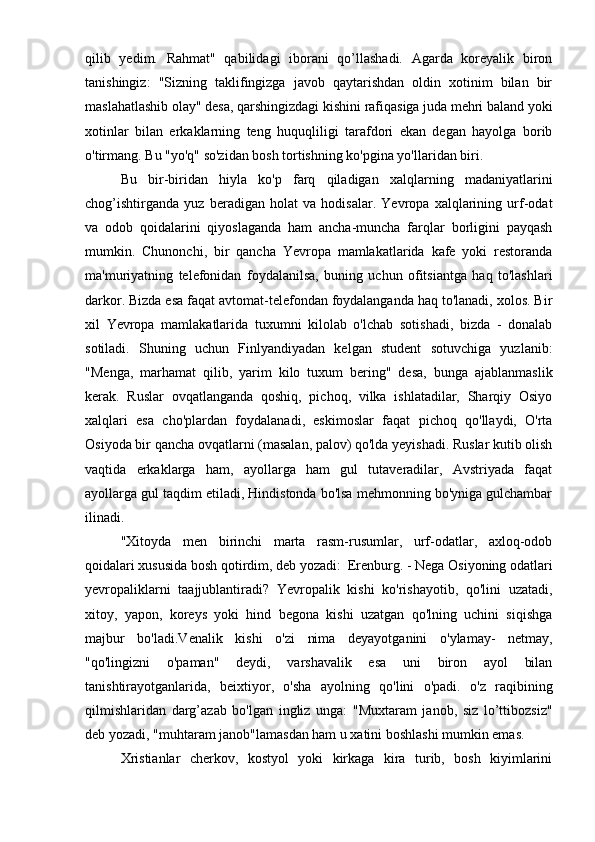 qilib   yedim.   Rahmat"   qabilidagi   iborani   qo’llashadi.   Agarda   koreyalik   biron
tanishingiz:   "Sizning   taklifingizga   javob   qaytarishdan   oldin   xotinim   bilan   bir
maslahatlashib olay" desa, qarshingizdagi kishini rafiqasiga juda mehri baland yoki
xotinlar   bilan   erkaklarning   teng   huquqliligi   tarafdori   ekan   degan   hayolga   borib
o'tirmang. Bu "yo'q" so'zidan bosh tortishning ko'pgina yo'llaridan biri.
Bu   bir-biridan   hiyla   ko'p   farq   qiladigan   xalqlarning   madaniyatlarini
chog’ishtirganda   yuz   beradigan   holat   va   hodisalar.   Yevropa   xalqlarining   urf-odat
va   odob   qoidalarini   qiyoslaganda   ham   ancha-muncha   farqlar   borligini   payqash
mumkin.   Chunonchi,   bir   qancha   Yevropa   mamlakatlarida   kafe   yoki   restoranda
ma'muriyatning   telefonidan   foydalanilsa,   buning   uchun   ofitsiantga   haq   to'lashlari
darkor. Bizda esa faqat avtomat-telefondan foydalanganda haq to'lanadi, xolos. Bir
xil   Yevropa   mamlakatlarida   tuxumni   kilolab   o'lchab   sotishadi,   bizda   -   donalab
sotiladi.   Shuning   uchun   Finlyandiyadan   kelgan   student   sotuvchiga   yuzlanib:
"Menga,   marhamat   qilib,   yarim   kilo   tuxum   bering"   desa,   bunga   ajablanmaslik
kerak.   Ruslar   ovqatlanganda   qoshiq,   pichoq,   vilka   ishlatadilar,   Sharqiy   Osiyo
xalqlari   esa   cho'plardan   foydalanadi,   eskimoslar   faqat   pichoq   qo'llaydi,   O'rta
Osiyoda bir qancha ovqatlarni (masalan, palov) qo'lda yeyishadi. Ruslar kutib olish
vaqtida   erkaklarga   ham,   ayollarga   ham   gul   tutaveradilar,   Avstriyada   faqat
ayollarga gul taqdim etiladi, Hindistonda bo'lsa mehmonning bo'yniga gulchambar
ilinadi.
"Xitoyda   men   birinchi   marta   rasm-rusumlar,   urf-odatlar,   axloq-odob
qoidalari xususida bosh qotirdim, deb yozadi:  Erenburg. - Nega Osiyoning odatlari
yevropaliklarni   taajjublantiradi?   Yevropalik   kishi   ko'rishayotib,   qo'lini   uzatadi,
xitoy,   yapon,   koreys   yoki   hind   begona   kishi   uzatgan   qo'lning   uchini   siqishga
majbur   bo'ladi.Venalik   kishi   o'zi   nima   deyayotganini   o'ylamay-   netmay,
"qo'lingizni   o'paman"   deydi,   varshavalik   esa   uni   biron   ayol   bilan
tanishtirayotganlarida,   beixtiyor,   o'sha   ayolning   qo'lini   o'padi.   o'z   raqibining
qilmishlaridan   darg’azab   bo'lgan   ingliz   unga:   "Muxtaram   janob,   siz   lo’ttibozsiz"
deb yozadi, "muhtaram janob"lamasdan ham u xatini boshlashi mumkin emas.
Xristianlar   cherkov,   kostyol   yoki   kirkaga   kira   turib,   bosh   kiyimlarini 