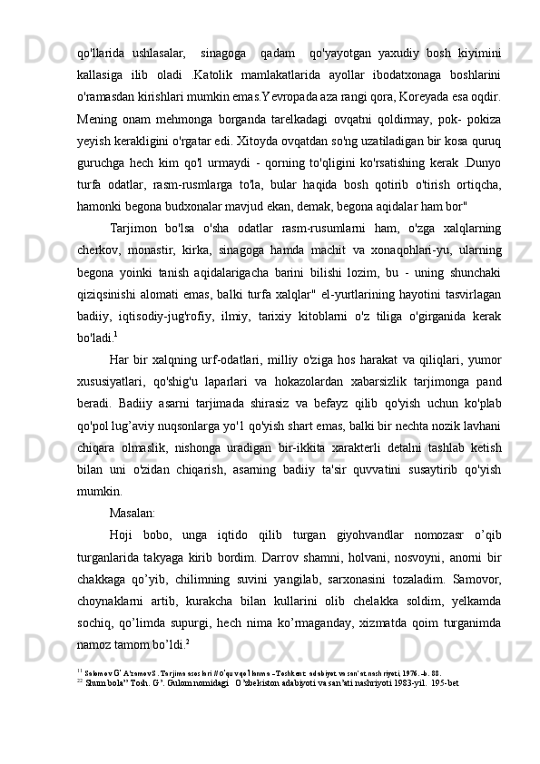 qo'llarida   ushlasalar,     sinagoga     qadam     qo'yayotgan   yaxudiy   bosh   kiyimini
kallasiga   ilib   oladi   .Katolik   mamlakatlarida   ayollar   ibodatxonaga   boshlarini
o'ramasdan kirishlari mumkin emas.Yevropada aza rangi qora, Koreyada esa oqdir.
Mening   onam   mehmonga   borganda   tarelkadagi   ovqatni   qoldirmay,   pok-   pokiza
yeyish kerakligini o'rgatar edi. Xitoyda ovqatdan so'ng uzatiladigan bir kosa quruq
guruchga   hech   kim   qo'l   urmaydi   -   qorning   to'qligini   ko'rsatishing   kerak   .Dunyo
turfa   odatlar,   rasm-rusmlarga   to'la,   bular   haqida   bosh   qotirib   o'tirish   ortiqcha,
hamonki begona budxonalar mavjud ekan, demak, begona aqidalar ham bor"
Tarjimon   bo'lsa   o'sha   odatlar   rasm-rusumlarni   ham,   o'zga   xalqlarning
cherkov,   monastir,   kirka,   sinagoga   hamda   machit   va   xonaqohlari-yu,   ularning
begona   yoinki   tanish   aqidalarigacha   barini   bilishi   lozim,   bu   -   uning   shunchaki
qiziqsinishi   alomati   emas,   balki   turfa   xalqlar"   el-yurtlarining   hayotini   tasvirlagan
badiiy,   iqtisodiy-jug'rofiy,   ilmiy,   tarixiy   kitoblarni   o'z   tiliga   o'girganida   kerak
bo'ladi. 1
Har   bir   xalqning   urf-odatlari,   milliy   o'ziga   hos   harakat   va   qiliqlari,   yumor
xususiyatlari,   qo'shig'u   laparlari   va   hokazolardan   xabarsizlik   tarjimonga   pand
beradi.   Badiiy   asarni   tarjimada   shirasiz   va   befayz   qilib   qo'yish   uchun   ko'plab
qo'pol lug’aviy nuqsonlarga yo'1 qo'yish shart emas, balki bir nechta nozik lavhani
chiqara   olmaslik,   nishonga   uradigan   bir-ikkita   xarakterli   detalni   tashlab   ketish
bilan   uni   o'zidan   chiqarish,   asarning   badiiy   ta'sir   quvvatini   susaytirib   qo'yish
mumkin. 
Masalan:
Hoji   bobo,   unga   iqtido   qilib   turgan   giyohvandlar   nomozasr   o’qib
turganlarida   takyaga   kirib   bordim.   Darrov   shamni,   holvani,   nosvoyni,   anorni   bir
chakkaga   qo’yib,   chilimning   suvini   yangilab,   sarxonasini   tozaladim.   Samovor,
choynaklarni   artib,   kurakcha   bilan   kullarini   olib   chelakka   soldim,   yelkamda
sochiq,   qo’limda   supurgi,   hech   nima   ko’rmaganday,   xizmatda   qoim   turganimda
namoz tamom bo’ldi. 2
1 1
  Salomov  G’  A'zamov S. Tarjima asoslari //  o’ quv qo ’l lanma - Toshkent: adabiyot va san’at nashriyoti, 1976. -b. 88.
2 2
  Shum bola” Tosh. G’. Gulom nomidagi   O’zbekiston adabiyoti va san’ati nashriyoti 1983-yil.  195-bet 