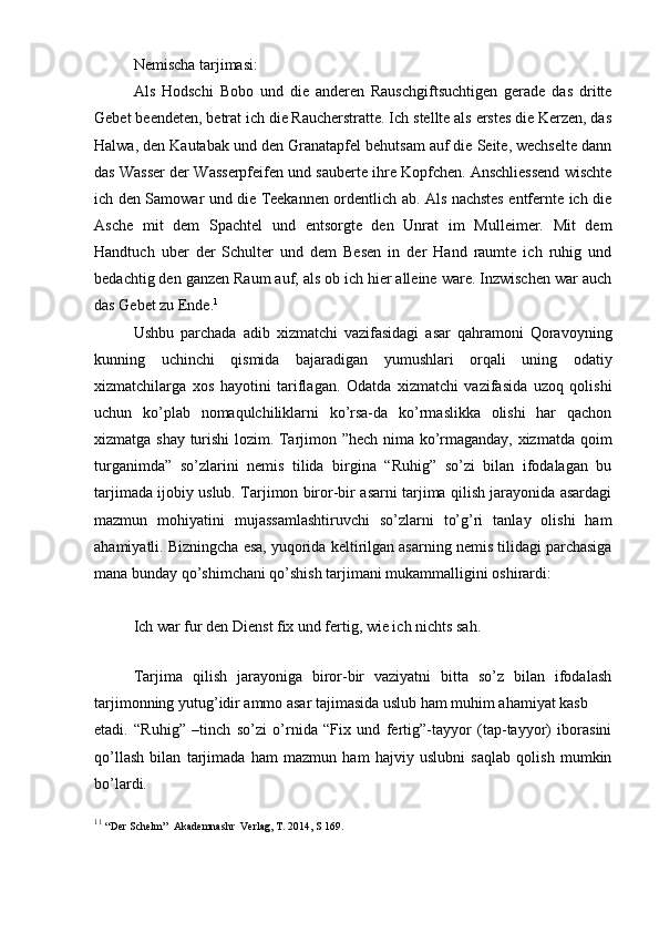 Nemischa tarjimasi:
Als   Hodschi   Bobo   und   die   anderen   Rauschgiftsuchtigen   gerade   das   dritte
Gebet beendeten, betrat ich die Raucherstratte. Ich stellte als erstes die Kerzen, das
Halwa, den Kautabak und den Granatapfel behutsam auf die Seite, wechselte dann
das Wasser der Wasserpfeifen und sauberte ihre Kopfchen. Anschliessend wischte
ich den Samowar und die Teekannen ordentlich ab. Als nachstes entfernte ich die
Asche   mit   dem   Spachtel   und   entsorgte   den   Unrat   im   Mulleimer.   Mit   dem
Handtuch   uber   der   Schulter   und   dem   Besen   in   der   Hand   raumte   ich   ruhig   und
bedachtig den ganzen Raum auf, als ob ich hier alleine ware. Inzwischen war auch
das Gebet zu Ende. 1
Ushbu   parchada   adib   xizmatchi   vazifasidagi   asar   qahramoni   Qoravoyning
kunning   uchinchi   qismida   bajaradigan   yumushlari   orqali   uning   odatiy
xizmatchilarga   xos   hayotini   tariflagan.   Odatda   xizmatchi   vazifasida   uzoq   qolishi
uchun   ko’plab   nomaqulchiliklarni   ko’rsa-da   ko’rmaslikka   olishi   har   qachon
xizmatga shay turishi  lozim. Tarjimon ”hech nima ko’rmaganday, xizmatda qoim
turganimda”   so’zlarini   nemis   tilida   birgina   “Ruhig”   so’zi   bilan   ifodalagan   bu
tarjimada ijobiy uslub. Tarjimon biror-bir asarni tarjima qilish jarayonida asardagi
mazmun   mohiyatini   mujassamlashtiruvchi   so’zlarni   to’g’ri   tanlay   olishi   ham
ahamiyatli. Bizningcha esa, yuqorida keltirilgan asarning nemis tilidagi parchasiga
mana bunday qo’shimchani qo’shish tarjimani mukammalligini oshirardi:
Ich war fur den Dienst fix und fertig, wie ich nichts sah.
 
        Tarjima   qilish   jarayoniga   biror-bir   vaziyatni   bitta   so’z   bilan   ifodalash
tarjimonning yutug’idir ammo asar tajimasida uslub ham muhim ahamiyat kasb 
etadi.   “Ruhig”   –tinch   so’zi   o’rnida   “Fix   und   fertig”-tayyor   (tap-tayyor)   iborasini
qo’llash   bilan   tarjimada   ham   mazmun   ham   hajviy   uslubni   saqlab   qolish   mumkin
bo’lardi.
1 1
  “Der Schelm”  Akademnashr  Verlag, T. 2014, S 169. 