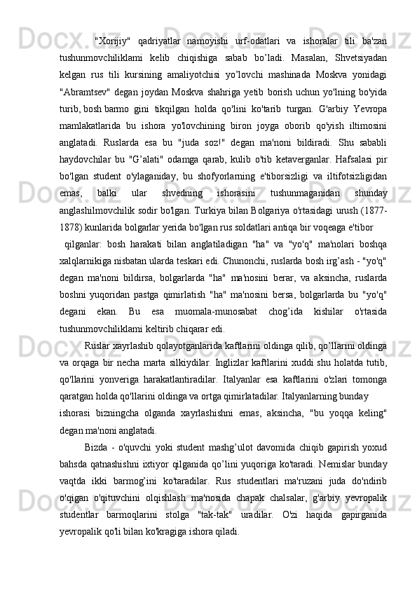           "Xorijiy"   qadriyatlar   namoyishi   urf-odatlari   va   ishoralar   tili   ba'zan
tushunmovchiliklami   kelib   chiqishiga   sabab   bo’ladi.   Masalan,   Shvetsiyadan
kelgan   rus   tili   kursining   amaliyotchisi   yo’lovchi   mashinada   Moskva   yonidagi
"Abramtsev"   degan   joydan   Moskva   shahriga   yetib   borish   uchun   yo'lning   bo'yida
turib, bosh barmo gini   tikqilgan   holda   qo'lini   ko'tarib   turgan.   G'arbiy   Yevropa
mamlakatlarida   bu   ishora   yo'lovchining   biron   joyga   oborib   qo'yish   iltimosini
anglatadi.   Ruslarda   esa   bu   "juda   soz!"   degan   ma'noni   bildiradi.   Shu   sababli
haydovchilar   bu   "G’alati"   odamga   qarab,   kulib   o'tib   ketaverganlar.   Hafsalasi   pir
bo'lgan   student   o'ylaganiday,   bu   shofyorlarning   e'tiborsizligi   va   iltifotsizligidan
emas,   balki   ular   shvedning   ishorasini   tushunmaganidan   shunday
anglashilmovchilik sodir bo'lgan. Turkiya bilan Bolgariya o'rtasidagi urush (1877-
1878) kunlarida bolgarlar yerida bo'lgan rus soldatlari antiqa bir voqeaga e'tibor
  qilganlar:   bosh   harakati   bilan   anglatiladigan   "ha"   va   "yo'q"   ma'nolari   boshqa
xalqlarnikiga nisbatan ularda teskari edi. Chunonchi, ruslarda bosh irg’ash - "yo'q"
degan   ma'noni   bildirsa,   bolgarlarda   "ha"   ma'nosini   berar,   va   aksincha,   ruslarda
boshni   yuqoridan   pastga   qimirlatish   "ha"   ma'nosini   bersa,   bolgarlarda   bu   "yo'q"
degani   ekan.   Bu   esa   muomala-munosabat   chog’ida   kishilar   o'rtasida
tushunmovchiliklami keltirib chiqarar edi.
Ruslar xayrlashib qolayotganlarida kaftlarini oldinga qilib, qo’llarini oldinga
va  orqaga   bir   necha   marta   silkiydilar.  Inglizlar   kaftlarini   xuddi   shu   holatda   tutib,
qo'llarini   yonveriga   harakatlantiradilar.   Italyanlar   esa   kaftlarini   o'zlari   tomonga
qaratgan holda qo'llarini oldinga va ortga qimirlatadilar. Italyanlarning bunday 
ishorasi   bizningcha   olganda   xayrlashishni   emas,   aksincha,   "bu   yoqqa   keling"
degan ma'noni anglatadi.
Bizda   -   o'quvchi   yoki   student   mashg’ulot   davomida   chiqib   gapirish   yoxud
bahsda qatnashishni  ixtiyor qilganida qo’lini yuqoriga ko'taradi. Nemislar bunday
vaqtda   ikki   barmog’ini   ko'taradilar.   Rus   studentlari   ma'ruzani   juda   do'ndirib
o'qigan   o'qituvchini   olqishlash   ma'nosida   chapak   chalsalar,   g'arbiy   yevropalik
studentlar   barmoqlarini   stolga   "tak-tak"   uradilar.   O'zi   haqida   gapirganida
yevropalik qo'li bilan ko'kragiga ishora qiladi. 