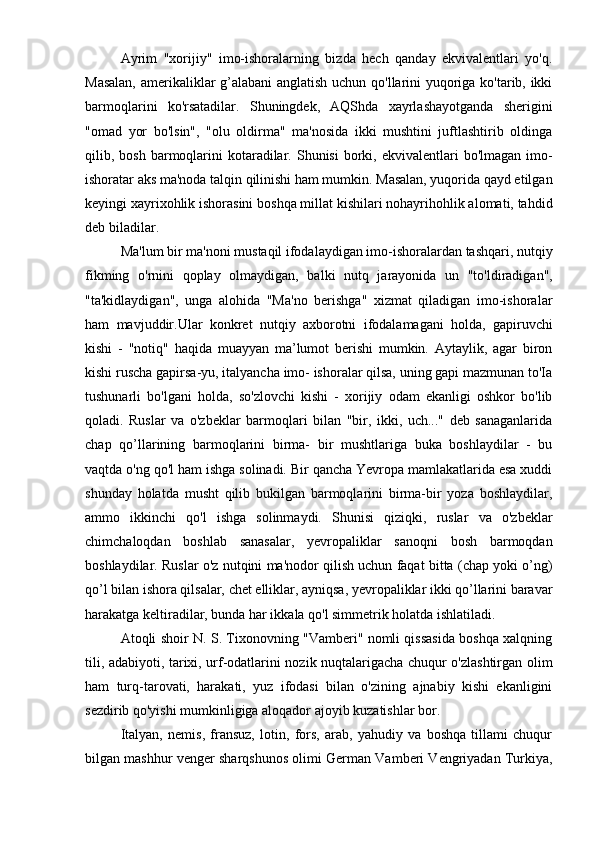 Ayrim   "xorijiy"   imo-ishoralarning   bizda   hech   qanday   ekvivalentlari   yo'q.
Masalan, amerikaliklar g’alabani  anglatish uchun qo'llarini yuqoriga ko'tarib, ikki
barmoqlarini   ko'rsatadilar.   Shuningdek,   AQShda   xayrlashayotganda   sherigini
"omad   yor   bo'lsin",   "olu   oldirma"   ma'nosida   ikki   mushtini   juftlashtirib   oldinga
qilib, bosh  barmoqlarini   kotaradilar.  Shunisi  borki, ekvivalentlari   bo'lmagan  imo-
ishoratar aks ma'noda talqin qilinishi ham mumkin. Masalan, yuqorida qayd etilgan
keyingi xayrixohlik ishorasini boshqa millat kishilari nohayrihohlik alomati, tahdid
deb biladilar.
Ma'lum bir ma'noni mustaqil ifodalaydigan imo-ishoralardan tashqari, nutqiy
fikming   o'rnini   qoplay   olmaydigan,   balki   nutq   jarayonida   un   "to'ldiradigan",
"ta'kidlaydigan",   unga   alohida   "Ma'no   berishga"   xizmat   qiladigan   imo-ishoralar
ham   mavjuddir.Ular   konkret   nutqiy   axborotni   ifodalamagani   holda,   gapiruvchi
kishi   -   "notiq"   haqida   muayyan   ma’lumot   berishi   mumkin.   Aytaylik,   agar   biron
kishi ruscha gapirsa-yu, italyancha imo- ishoralar qilsa, uning gapi mazmunan to'Ia
tushunarli   bo'lgani   holda,   so'zlovchi   kishi   -   xorijiy   odam   ekanligi   oshkor   bo'lib
qoladi.   Ruslar   va   o'zbeklar   barmoqlari   bilan   "bir,   ikki,   uch..."   deb   sanaganlarida
chap   qo’llarining   barmoqlarini   birma-   bir   mushtlariga   buka   boshlaydilar   -   bu
vaqtda o'ng qo'l ham ishga solinadi. Bir qancha Yevropa mamlakatlarida esa xuddi
shunday   holatda   musht   qilib   bukilgan   barmoqlarini   birma-bir   yoza   boshlaydilar,
ammo   ikkinchi   qo'l   ishga   solinmaydi.   Shunisi   qiziqki,   ruslar   va   o'zbeklar
chimchaloqdan   boshlab   sanasalar,   yevropaliklar   sanoqni   bosh   barmoqdan
boshlaydilar. Ruslar o'z nutqini ma'nodor qilish uchun faqat bitta (chap yoki o’ng)
qo’l bilan ishora qilsalar, chet elliklar, ayniqsa, yevropaliklar ikki qo’llarini baravar
harakatga keltiradilar, bunda har ikkala qo'l simmetrik holatda ishlatiladi.
Atoqli shoir N. S. Tixonovning "Vamberi" nomli qissasida boshqa xalqning
tili, adabiyoti, tarixi, urf-odatlarini nozik nuqtalarigacha chuqur o'zlashtirgan olim
ham   turq-tarovati,   harakati,   yuz   ifodasi   bilan   o'zining   ajnabiy   kishi   ekanligini
sezdirib qo'yishi mumkinligiga aloqador ajoyib kuzatishlar bor.
Italyan,   nemis,   fransuz,   lotin,   fors,   arab,   yahudiy   va   boshqa   tillami   chuqur
bilgan mashhur venger sharqshunos olimi German Vamberi Vengriyadan Turkiya, 